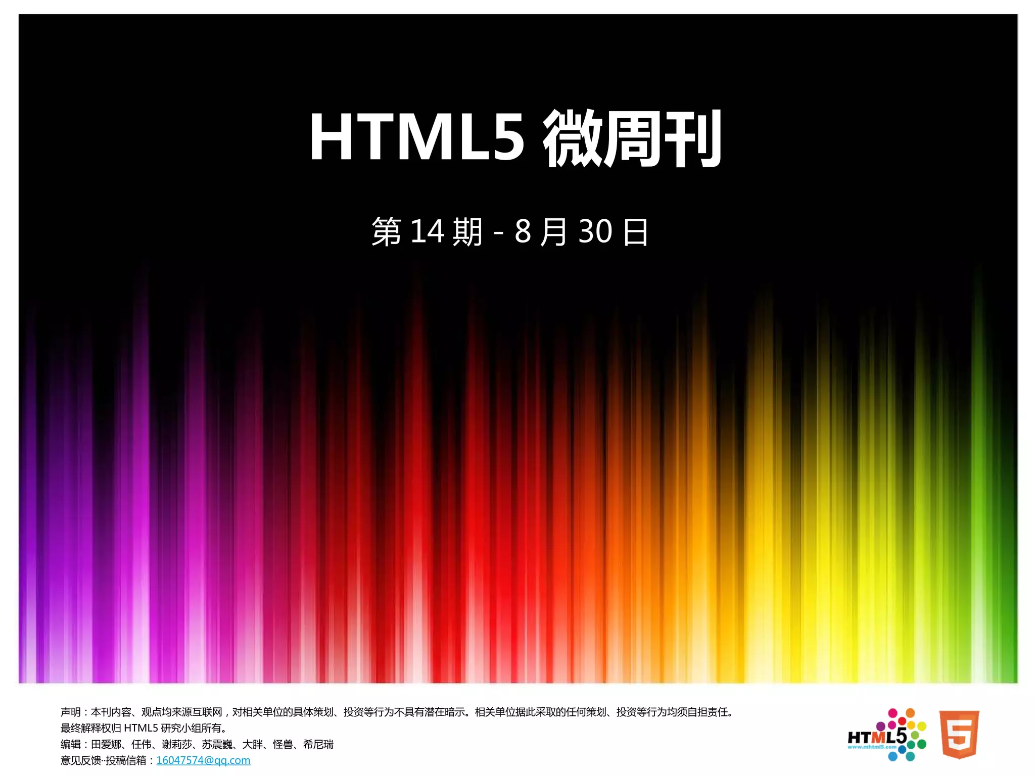HTML5 微周刊
                              第 14 期 - 8 月 30 日




声明：本刊内容、观点均来源互联网，对相关单位的具体策划、投资等行为不具有潜在暗示。相关单位据此采取的任何策划、投资等行为均须自担责任。
最终解释权归 HTML5 研究小组所有。
编辑：田爱娜、任伟、谢莉莎、苏震巍、大胖、怪兽、希尼瑞
意见反馈··投稿信箱：16047574@qq.com
 