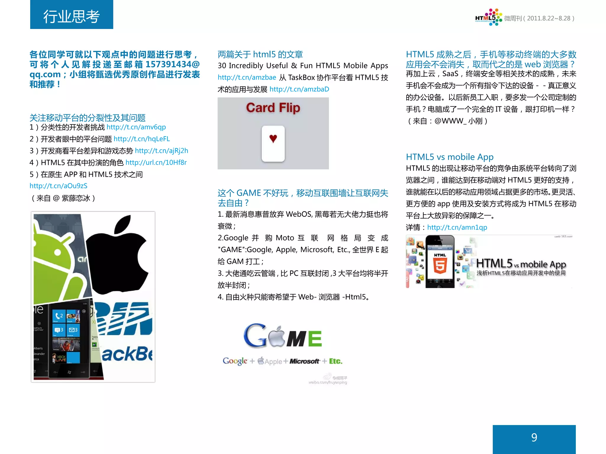 行业思考                                                                                                         微周刊（2011.8.22~8.28）




各位同学可就以下观点中的问题进行思考，                     两篇关于 html5 的文章                                   HTML5 成熟之后，手机等移动终端的大多数
可 将 个 人 见 解 投 递 至 邮 箱 157391434@        30 Incredibly Useful & Fun HTML5 Mobile Apps     应用会不会消失，取而代之的是 web 浏览器？
qq.com；小组将甄选优秀原创作品进行发表                  http://t.cn/amzbae 从 TaskBox 协作平台看 HTML5 技
                                                                                         再加上云，SaaS，终端安全等相关技术的成熟，未来
和推荐！                                                                                     手机会不会成为一个所有指令下达的设备－－真正意义
                                        术的应用与发展 http://t.cn/amzbaD
                                                                                         的办公设备。以后新员工入职，要多发一个公司定制的
                                                                                         手机？电脑成了一个完全的 IT 设备，跟打印机一样？
关注移动平台的分裂性及其问题                                                                           （来自：@WWW_ 小刚）
1）分类性的开发者挑战 http://t.cn/amv6qp
2）开发者眼中的平台问题 http://t.cn/hqLeFL
3）开发商看平台差异和游戏态势 http://t.cn/ajRj2h
                                                                                         HTML5 vs mobile App
4）HTML5 在其中扮演的角色 http://url.cn/10Hf8r
                                                                                         HTML5 的出现让移动平台的竞争由系统平台转向了浏
5）在原生 APP 和 HTML5 技术之间
                                                                                         览器之间，谁能达到在移动端对 HTML5 更好的支持，
http://t.cn/aOu9zS
                                        这个 GAME 不好玩，移动互联围墙让互联网失                          谁就能在以后的移动应用领域占据更多的市场。更灵活、
（来自 @ 紫藤恋冰）
                                        去自由 ?                                            更方便的 app 使用及安装方式将成为 HTML5 在移动
                                        1. 最新消息惠普放弃 WebOS, 黑莓若无大佬力挺也将                    平台上大放异彩的保障之一。
                                        衰微 ;                                             详情：http://t.cn/amn1qp
                                        2.Google 并 购 Moto 互 联        网 格 局 变 成
                                        "GAME":Google, Apple, Microsoft, Etc., 全世界 E 起
                                        给 GAM 打工 ;
                                        3. 大佬通吃云管端 , 比 PC 互联封闭 ,3 大平台均将半开
                                        放半封闭 ;
                                        4. 自由火种只能寄希望于 Web- 浏览器 -Html5。




                                                                                                                        9
 