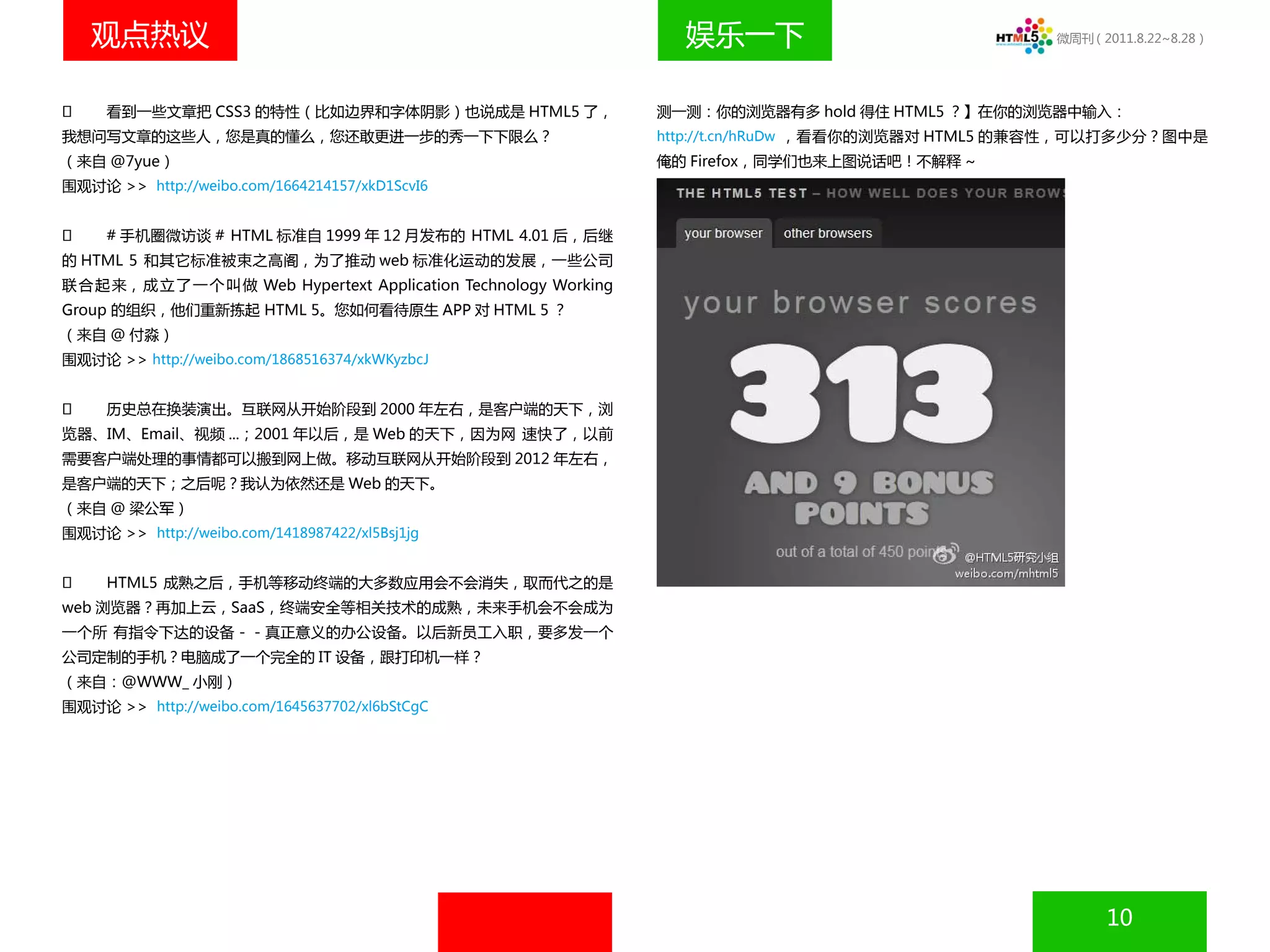 观点热议                                                                娱乐一下                             微周刊（2011.8.22~8.28）




    看到一些文章把 CSS3 的特性（比如边界和字体阴影）也说成是 HTML5 了，                         测一测：你的浏览器有多 hold 得住 HTML5 ？】在你的浏览器中输入：
我想问写文章的这些人，您是真的懂么，您还敢更进一步的秀一下下限么？                                     http://t.cn/hRuDw ，看看你的浏览器对 HTML5 的兼容性，可以打多少分？图中是
（来自 @7yue）                                                            俺的 Firefox，同学们也来上图说话吧！不解释 ~
围观讨论 >> http://weibo.com/1664214157/xkD1ScvI6


    # 手机圈微访谈 # HTML 标准自 1999 年 12 月发布的 HTML 4.01 后，后继
的 HTML 5 和其它标准被束之高阁，为了推动 web 标准化运动的发展，一些公司
联 合 起 来， 成 立 了 一 个 叫 做 Web Hypertext Application Technology Working
Group 的组织，他们重新拣起 HTML 5。您如何看待原生 APP 对 HTML 5 ？
（来自 @ 付淼）
围观讨论 >> http://weibo.com/1868516374/xkWKyzbcJ


    历史总在换装演出。互联网从开始阶段到 2000 年左右，是客户端的天下，浏
览器、IM、Email、视频 ...；2001 年以后，是 Web 的天下，因为网 速快了，以前
需要客户端处理的事情都可以搬到网上做。移动互联网从开始阶段到 2012 年左右，
是客户端的天下；之后呢？我认为依然还是 Web 的天下。
（来自 @ 梁公军）
围观讨论 >> http://weibo.com/1418987422/xl5Bsj1jg


    HTML5 成熟之后，手机等移动终端的大多数应用会不会消失，取而代之的是
web 浏览器？再加上云，SaaS，终端安全等相关技术的成熟，未来手机会不会成为
一个所 有指令下达的设备－－真正意义的办公设备。以后新员工入职，要多发一个
公司定制的手机？电脑成了一个完全的 IT 设备，跟打印机一样？
（来自：@WWW_ 小刚）
围观讨论 >> http://weibo.com/1645637702/xl6bStCgC




                                                                                                               10
 