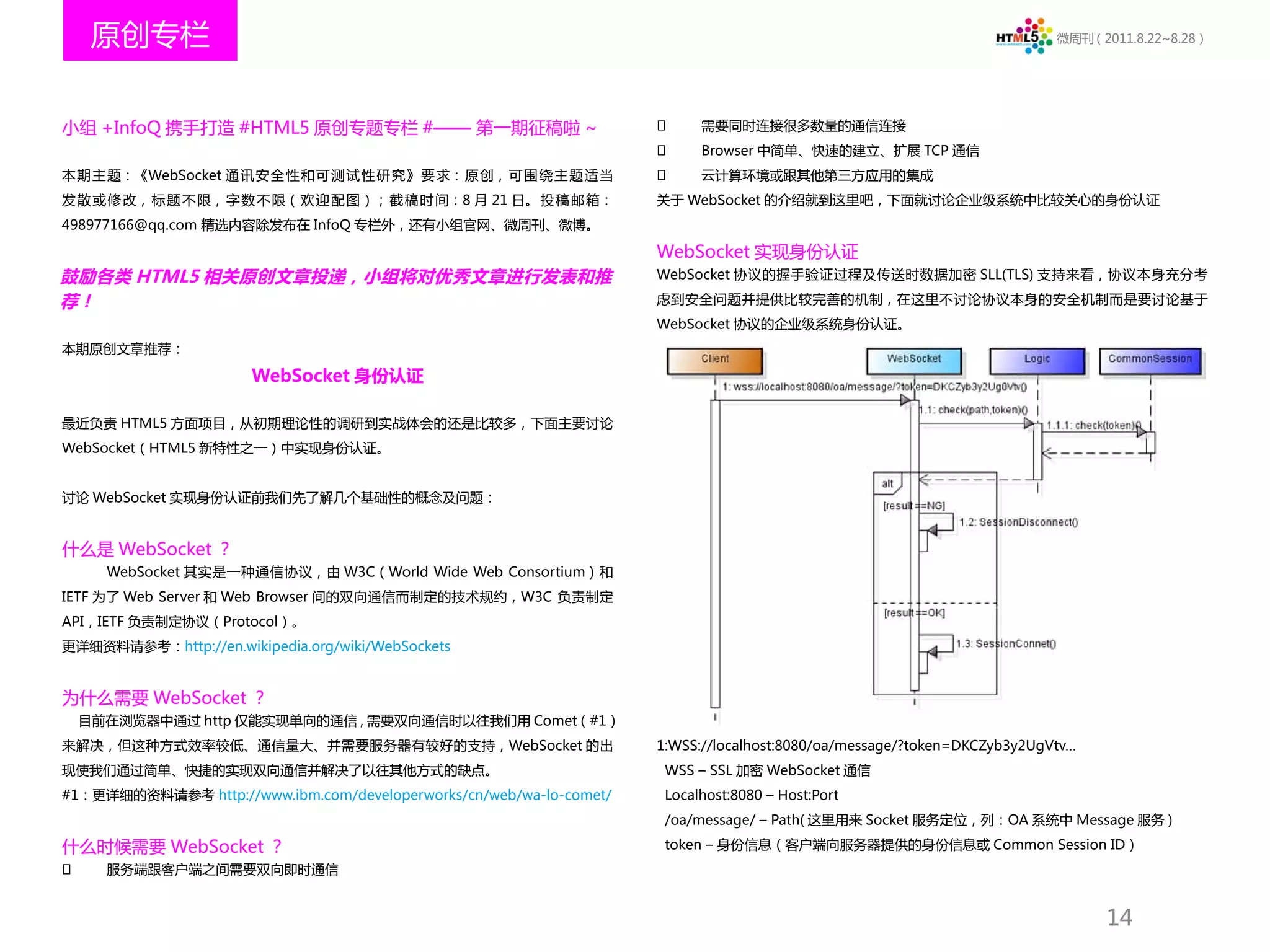 原创专栏                                                                                                                  微周刊（2011.8.22~8.28）




小组 +InfoQ 携手打造 #HTML5 原创专题专栏 #—— 第一期征稿啦 ~                                  需要同时连接很多数量的通信连接
                                                                           Browser 中简单、快速的建立、扩展 TCP 通信
本 期 主 题：《WebSocket 通 讯 安 全 性 和 可 测 试 性 研 究》 要 求： 原 创， 可 围 绕 主 题 适 当        云计算环境或跟其他第三方应用的集成
发 散 或 修 改， 标 题 不 限， 字 数 不 限（ 欢 迎 配 图）； 截 稿 时 间：8 月 21 日。 投 稿 邮 箱：     关于 WebSocket 的介绍就到这里吧，下面就讨论企业级系统中比较关心的身份认证
498977166@qq.com 精选内容除发布在 InfoQ 专栏外，还有小组官网、微周刊、微博。

                                                                      WebSocket 实现身份认证
鼓励各类 HTML5 相关原创文章投递，小组将对优秀文章进行发表和推                                    WebSocket 协议的握手验证过程及传送时数据加密 SLL(TLS) 支持来看，协议本身充分考

荐！                                                                    虑到安全问题并提供比较完善的机制，在这里不讨论协议本身的安全机制而是要讨论基于
                                                                      WebSocket 协议的企业级系统身份认证。
本期原创文章推荐：

                       WebSocket 身份认证

最近负责 HTML5 方面项目，从初期理论性的调研到实战体会的还是比较多，下面主要讨论
WebSocket（HTML5 新特性之一）中实现身份认证。


讨论 WebSocket 实现身份认证前我们先了解几个基础性的概念及问题：


什么是 WebSocket ？
      WebSocket 其实是一种通信协议，由 W3C（World Wide Web Consortium）和
IETF 为了 Web Server 和 Web Browser 间的双向通信而制定的技术规约，W3C 负责制定
API，IETF 负责制定协议（Protocol）。
更详细资料请参考：http://en.wikipedia.org/wiki/WebSockets


为什么需要 WebSocket ？
    目前在浏览器中通过 http 仅能实现单向的通信 , 需要双向通信时以往我们用 Comet（#1）
来解决，但这种方式效率较低、通信量大、并需要服务器有较好的支持，WebSocket 的出                          1:WSS://localhost:8080/oa/message/?token=DKCZyb3y2UgVtv…
现使我们通过简单、快捷的实现双向通信并解决了以往其他方式的缺点。                                       WSS – SSL 加密 WebSocket 通信
#1：更详细的资料请参考 http://www.ibm.com/developerworks/cn/web/wa-lo-comet/     Localhost:8080 – Host:Port
                                                                       /oa/message/ – Path( 这里用来 Socket 服务定位，列：OA 系统中 Message 服务 )

什么时候需要 WebSocket ？                                                     token – 身份信息（客户端向服务器提供的身份信息或 Common Session ID）
     服务端跟客户端之间需要双向即时通信


                                                                                                                                 14
 