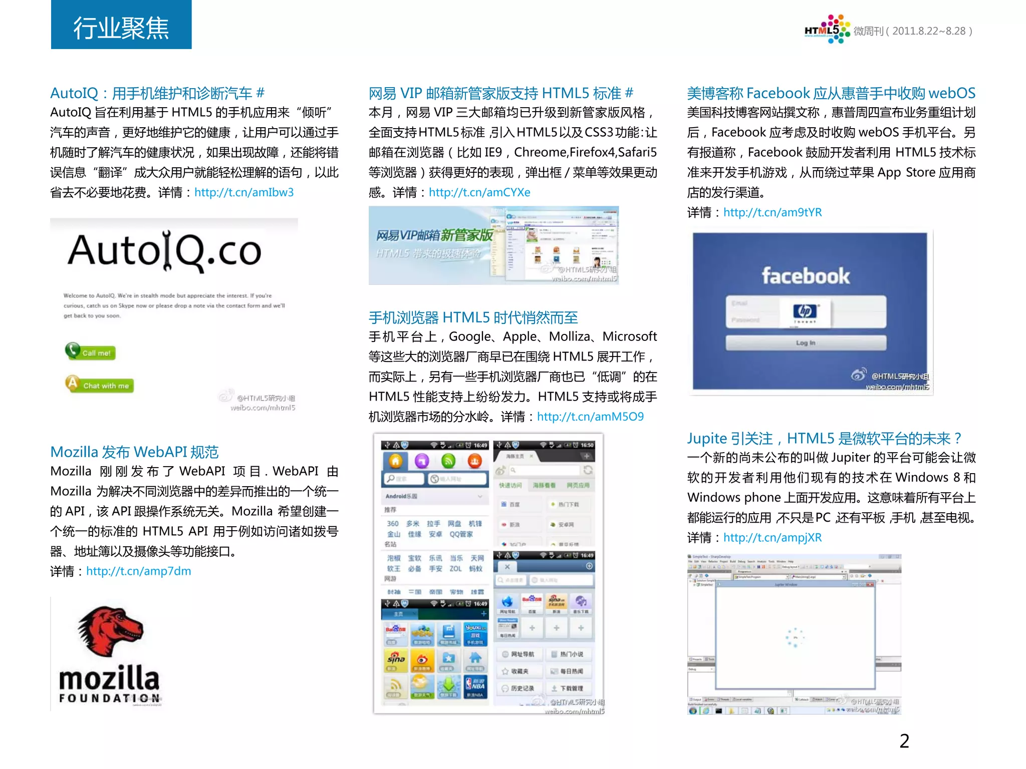 行业聚焦                                                                                                      微周刊（2011.8.22~8.28）




AutoIQ：用手机维护和诊断汽车 #                       网易 VIP 邮箱新管家版支持 HTML5 标准 #                 美博客称 Facebook 应从惠普手中收购 webOS
AutoIQ 旨在利用基于 HTML5 的手机应用来“倾听”            本月，网易 VIP 三大邮箱均已升级到新管家版风格，                 美国科技博客网站撰文称，惠普周四宣布业务重组计划
汽车的声音，更好地维护它的健康，让用户可以通过手                  全面支持 HTML5 标准，引入 HTML5 以及 CSS3 功能 让
                                                                           ：         后，Facebook 应考虑及时收购 webOS 手机平台。另
机随时了解汽车的健康状况，如果出现故障，还能将错                  邮箱在浏览器（比如 IE9，Chreome,Firefox4,Safari5     有报道称，Facebook 鼓励开发者利用 HTML5 技术标
误信息“翻译”成大众用户就能轻松理解的语句，以此                  等浏览器）获得更好的表现，弹出框 / 菜单等效果更动                 准来开发手机游戏，从而绕过苹果 App Store 应用商
省去不必要地花费。详情：http://t.cn/amIbw3            感。详情：http://t.cn/amCYXe                    店的发行渠道。
                                                                                     详情：http://t.cn/am9tYR




                                          手机浏览器 HTML5 时代悄然而至
                                          手 机 平 台 上，Google、Apple、Molliza、Microsoft
                                          等这些大的浏览器厂商早已在围绕 HTML5 展开工作，
                                          而实际上，另有一些手机浏览器厂商也已“低调”的在
                                          HTML5 性能支持上纷纷发力。HTML5 支持或将成手
                                          机浏览器市场的分水岭。详情：http://t.cn/amM5O9
                                                                                     Jupite 引关注，HTML5 是微软平台的未来？
Mozilla 发布 WebAPI 规范                                                                 一个新的尚未公布的叫做 Jupiter 的平台可能会让微
Mozilla 刚 刚 发 布 了 WebAPI 项 目 . WebAPI 由
                                                                                     软 的 开 发 者 利 用 他 们 现 有 的 技 术 在 Windows 8 和
Mozilla 为解决不同浏览器中的差异而推出的一个统一
                                                                                     Windows phone 上面开发应用。这意味着所有平台上
的 API，该 API 跟操作系统无关。Mozilla 希望创建一
                                                                                     都能运行的应用，不只是 PC，还有平板，手机，甚至电视。
个统一的标准的 HTML5 API 用于例如访问诸如拨号
                                                                                     详情：http://t.cn/ampjXR
器、地址簿以及摄像头等功能接口。
详情：http://t.cn/amp7dm




                                                                                                                    2
 