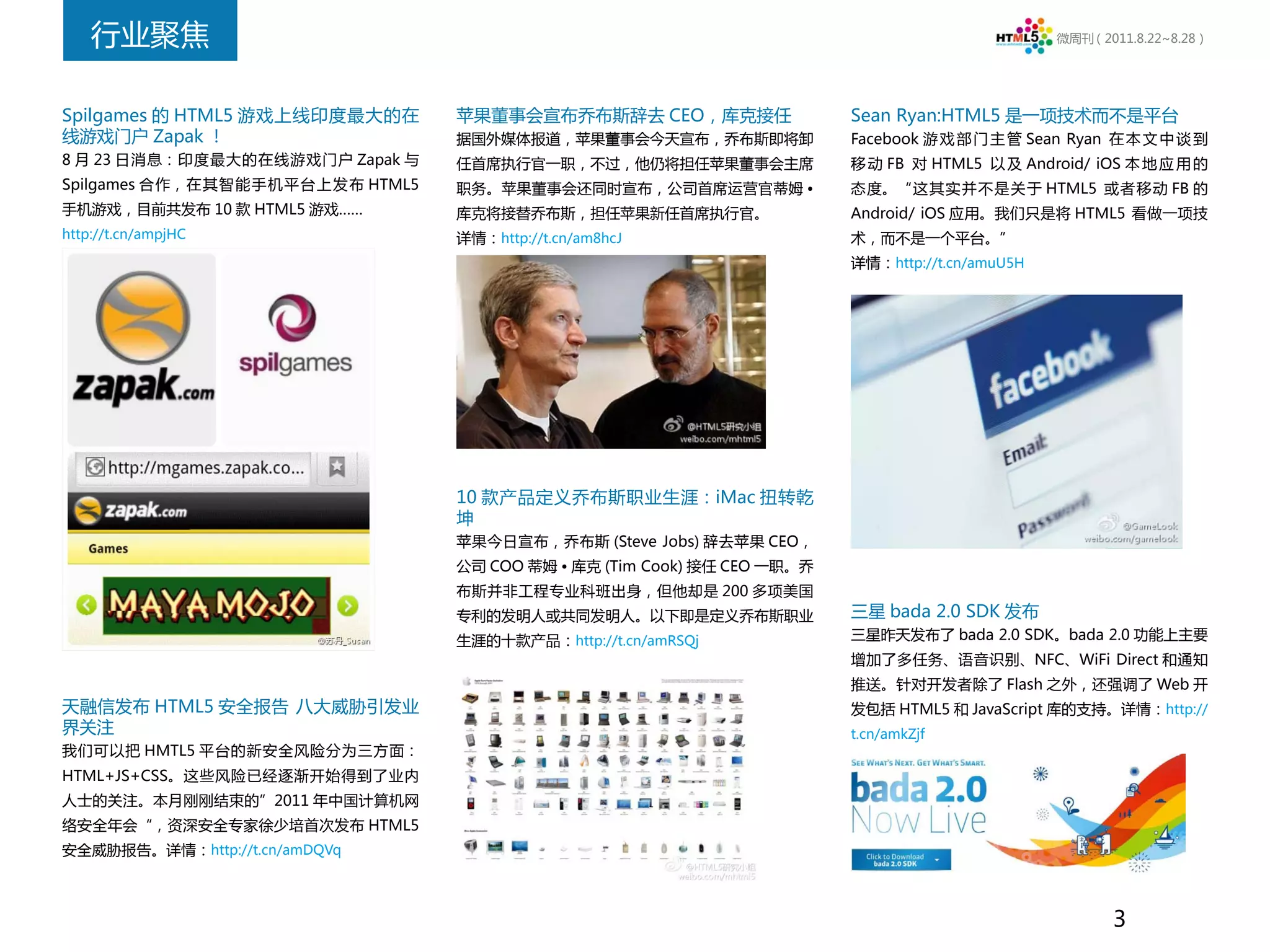 行业聚焦                                                                                         微周刊（2011.8.22~8.28）




Spilgames 的 HTML5 游戏上线印度最大的在     苹果董事会宣布乔布斯辞去 CEO，库克接任                   Sean Ryan:HTML5 是一项技术而不是平台
线游戏门户 Zapak ！                    据国外媒体报道，苹果董事会今天宣布，乔布斯即将卸                Facebook 游 戏 部 门 主 管 Sean Ryan 在 本 文 中 谈 到
8 月 23 日消息：印度最大的在线游戏门户 Zapak 与   任首席执行官一职，不过，他仍将担任苹果董事会主席                移 动 FB 对 HTML5 以 及 Android/ iOS 本 地 应 用 的
Spilgames 合作，在其智能手机平台上发布 HTML5   职务。苹果董事会还同时宣布，公司首席运营官蒂姆 •               态度。“这其实并不是关于 HTML5 或者移动 FB 的
手机游戏，目前共发布 10 款 HTML5 游戏……       库克将接替乔布斯，担任苹果新任首席执行官。                   Android/ iOS 应用。我们只是将 HTML5 看做一项技
http://t.cn/ampjHC               详情：http://t.cn/am8hcJ                   术，而不是一个平台。”
                                                                         详情：http://t.cn/amuU5H




                                 10 款产品定义乔布斯职业生涯：iMac 扭转乾
                                 坤
                                 苹果今日宣布，乔布斯 (Steve Jobs) 辞去苹果 CEO，
                                 公司 COO 蒂姆 • 库克 (Tim Cook) 接任 CEO 一职。乔
                                 布斯并非工程专业科班出身，但他却是 200 多项美国
                                 专利的发明人或共同发明人。以下即是定义乔布斯职业                三星 bada 2.0 SDK 发布
                                 生涯的十款产品：http://t.cn/amRSQj              三星昨天发布了 bada 2.0 SDK。bada 2.0 功能上主要
                                                                         增加了多任务、语音识别、NFC、WiFi Direct 和通知
                                                                         推送。针对开发者除了 Flash 之外，还强调了 Web 开
天融信发布 HTML5 安全报告 八大威胁引发业                                                 发包括 HTML5 和 JavaScript 库的支持。详情：http://
界关注                                                                      t.cn/amkZjf
我们可以把 HMTL5 平台的新安全风险分为三方面：
HTML+JS+CSS。这些风险已经逐渐开始得到了业内
人士的关注。本月刚刚结束的”2011 年中国计算机网
络安全年会“，资深安全专家徐少培首次发布 HTML5
安全威胁报告。详情：http://t.cn/amDQVq



                                                                                                        3
 