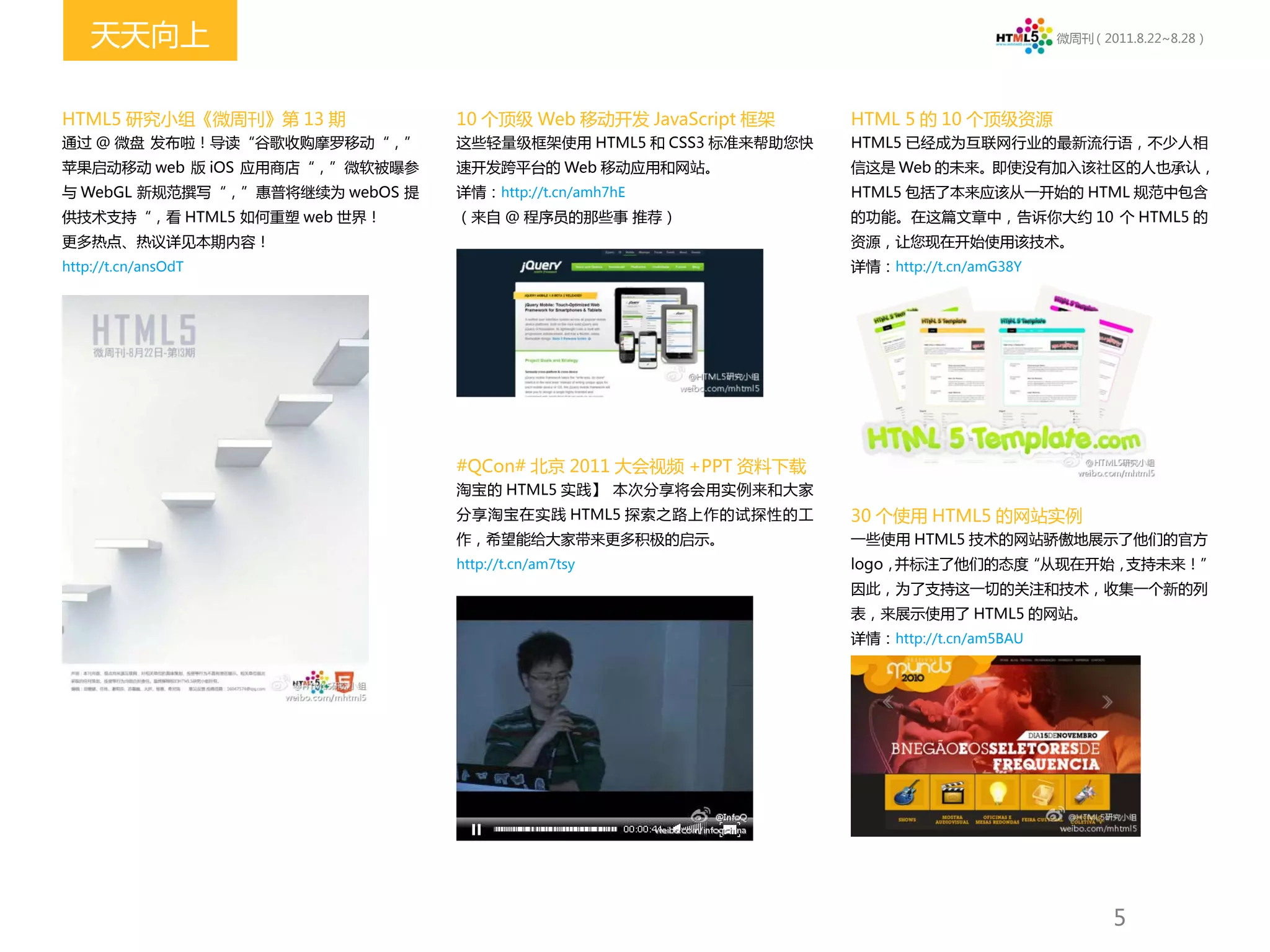天天向上                                                                                  微周刊（2011.8.22~8.28）




HTML5 研究小组《微周刊》第 13 期            10 个顶级 Web 移动开发 JavaScript 框架    HTML 5 的 10 个顶级资源
通过 @ 微盘 发布啦！导读“谷歌收购摩罗移动“，”       这些轻量级框架使用 HTML5 和 CSS3 标准来帮助您快   HTML5 已经成为互联网行业的最新流行语，不少人相
苹果启动移动 web 版 iOS 应用商店“，”微软被曝参    速开发跨平台的 Web 移动应用和网站。             信这是 Web 的未来。即使没有加入该社区的人也承认，
与 WebGL 新规范撰写“，”惠普将继续为 webOS 提   详情：http://t.cn/amh7hE            HTML5 包括了本来应该从一开始的 HTML 规范中包含
供技术支持“，看 HTML5 如何重塑 web 世界！      （来自 @ 程序员的那些事 推荐）                的功能。在这篇文章中，告诉你大约 10 个 HTML5 的
更多热点、热议详见本期内容！                                                    资源，让您现在开始使用该技术。
http://t.cn/ansOdT                                                详情：http://t.cn/amG38Y




                                 #QCon# 北京 2011 大会视频 +PPT 资料下载
                                 淘宝的 HTML5 实践】 本次分享将会用实例来和大家
                                 分享淘宝在实践 HTML5 探索之路上作的试探性的工       30 个使用 HTML5 的网站实例
                                 作，希望能给大家带来更多积极的启示。               一些使用 HTML5 技术的网站骄傲地展示了他们的官方
                                 http://t.cn/am7tsy               logo，并标注了他们的态度“从现在开始，支持未来！”
                                                                  因此，为了支持这一切的关注和技术，收集一个新的列
                                                                  表，来展示使用了 HTML5 的网站。
                                                                  详情：http://t.cn/am5BAU




                                                                                                 5
 
