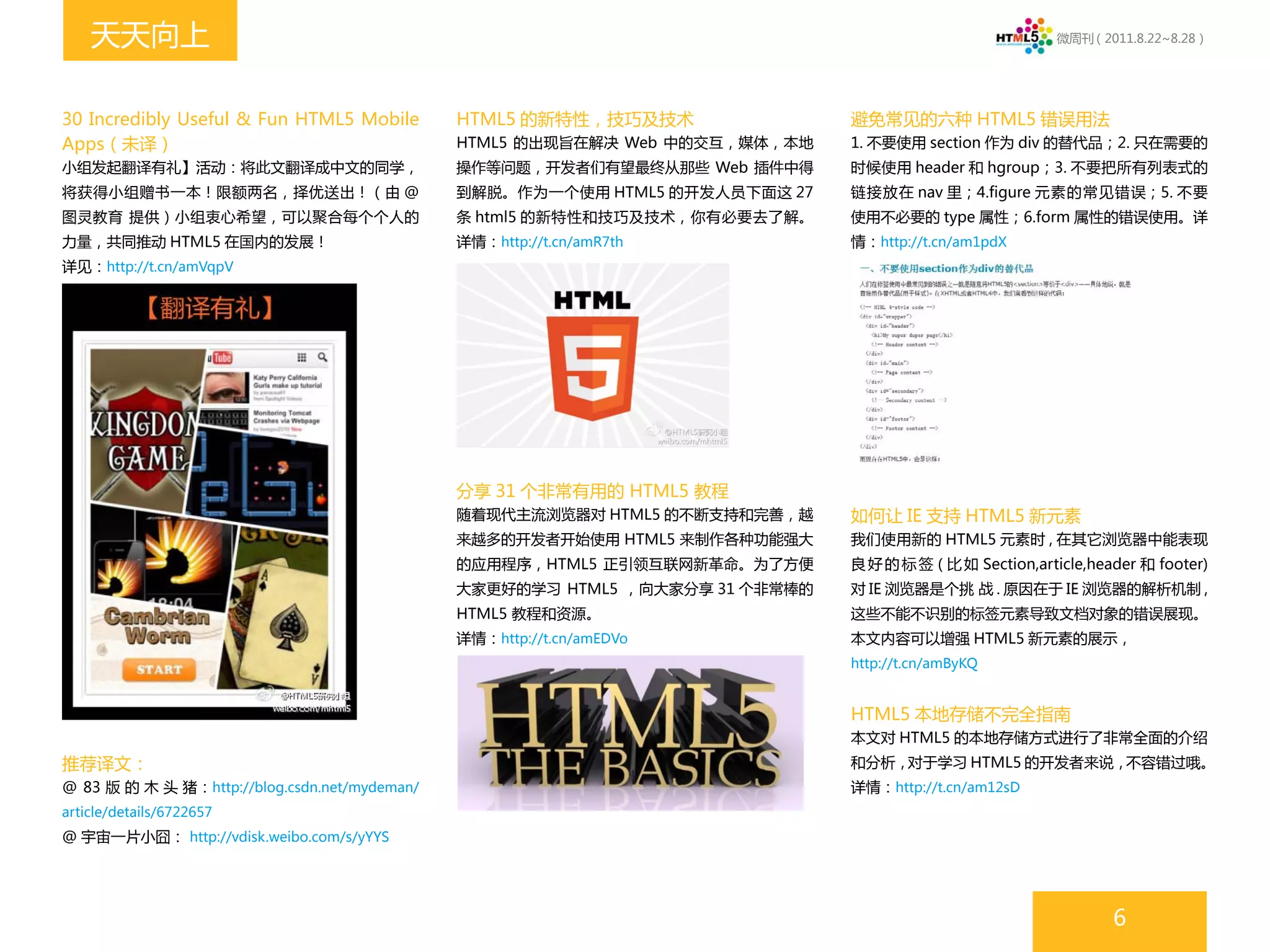 天天向上                                                                                                  微周刊（2011.8.22~8.28）




30 Incredibly Useful & Fun HTML5 Mobile        HTML5 的新特性，技巧及技术                避免常见的六种 HTML5 错误用法
Apps（未译）                                       HTML5 的出现旨在解决 Web 中的交互，媒体，本地    1. 不要使用 section 作为 div 的替代品；2. 只在需要的
小组发起翻译有礼】活动：将此文翻译成中文的同学，                       操作等问题，开发者们有望最终从那些 Web 插件中得      时候使用 header 和 hgroup；3. 不要把所有列表式的
将获得小组赠书一本！限额两名，择优送出！（由 @                       到解脱。作为一个使用 HTML5 的开发人员下面这 27    链接放在 nav 里；4.figure 元素的常见错误；5. 不要
图灵教育 提供）小组衷心希望，可以聚合每个个人的                       条 html5 的新特性和技巧及技术，你有必要去了解。     使用不必要的 type 属性；6.form 属性的错误使用。详
力量，共同推动 HTML5 在国内的发展！                          详情：http://t.cn/amR7th           情：http://t.cn/am1pdX
详见：http://t.cn/amVqpV




                                               分享 31 个非常有用的 HTML5 教程
                                               随着现代主流浏览器对 HTML5 的不断支持和完善，越     如何让 IE 支持 HTML5 新元素
                                               来越多的开发者开始使用 HTML5 来制作各种功能强大     我们使用新的 HTML5 元素时 , 在其它浏览器中能表现
                                               的应用程序，HTML5 正引领互联网新革命。为了方便      良 好 的 标 签 ( 比 如 Section,article,header 和 footer)
                                               大家更好的学习 HTML5 ，向大家分享 31 个非常棒的   对 IE 浏览器是个挑 战 . 原因在于 IE 浏览器的解析机制 ,
                                               HTML5 教程和资源。                    这些不能不识别的标签元素导致文档对象的错误展现。
                                               详情：http://t.cn/amEDVo           本文内容可以增强 HTML5 新元素的展示，
                                                                               http://t.cn/amByKQ


                                                                               HTML5 本地存储不完全指南
                                                                               本文对 HTML5 的本地存储方式进行了非常全面的介绍
推荐译文：                                                                          和分析，对于学习 HTML5 的开发者来说，不容错过哦。
@ 83 版 的 木 头 猪：http://blog.csdn.net/mydeman/                                   详情：http://t.cn/am12sD
article/details/6722657
@ 宇宙一片小囧： http://vdisk.weibo.com/s/yYYS




                                                                                                                  6
 