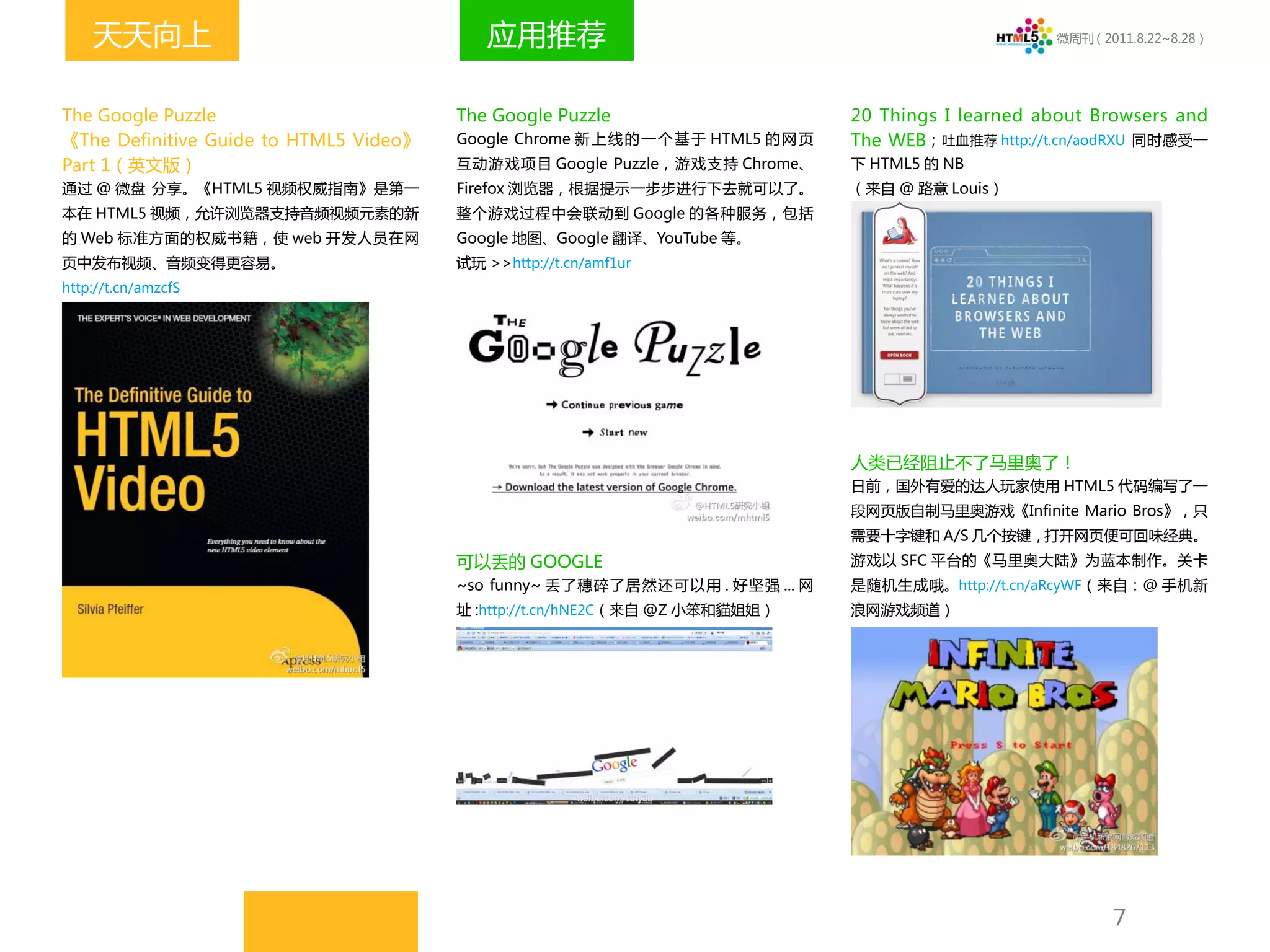 天天向上                                    应用推荐                                                         微周刊（2011.8.22~8.28）




The Google Puzzle                       The Google Puzzle                           20 Things I learned about Browsers and
《The Definitive Guide to HTML5 Video》   Google Chrome 新 上 线 的 一 个 基 于 HTML5 的 网 页   The WEB；吐血推荐 http://t.cn/aodRXU 同时感受一
Part 1（英文版）                             互动游戏项目 Google Puzzle，游戏支持 Chrome、           下 HTML5 的 NB
通过 @ 微盘 分享。《HTML5 视频权威指南》是第一            Firefox 浏览器，根据提示一步步进行下去就可以了。                （来自 @ 路意 Louis）
本在 HTML5 视频，允许浏览器支持音频视频元素的新             整个游戏过程中会联动到 Google 的各种服务，包括
的 Web 标准方面的权威书籍，使 web 开发人员在网            Google 地图、Google 翻译、YouTube 等。
页中发布视频、音频变得更容易。                         试玩 >>http://t.cn/amf1ur
http://t.cn/amzcfS




                                                                                    人类已经阻止不了马里奥了！
                                                                                    日前，国外有爱的达人玩家使用 HTML5 代码编写了一
                                                                                    段网页版自制马里奥游戏《Infinite Mario Bros》，只
                                                                                    需要十字键和 A/S 几个按键，打开网页便可回味经典。
                                        可以丢的 GOOGLE                                 游戏以 SFC 平台的《马里奥大陆》为蓝本制作。关卡
                                        ~so funny~ 丢了穗碎了居然还可以用 . 好坚强 ... 网          是随机生成哦。http://t.cn/aRcyWF（来自：@ 手机新
                                         http://t.cn/hNE2C（来自 @Z 小笨和貓姐姐）
                                        址:                                          浪网游戏频道）




                                                                                                                7
 