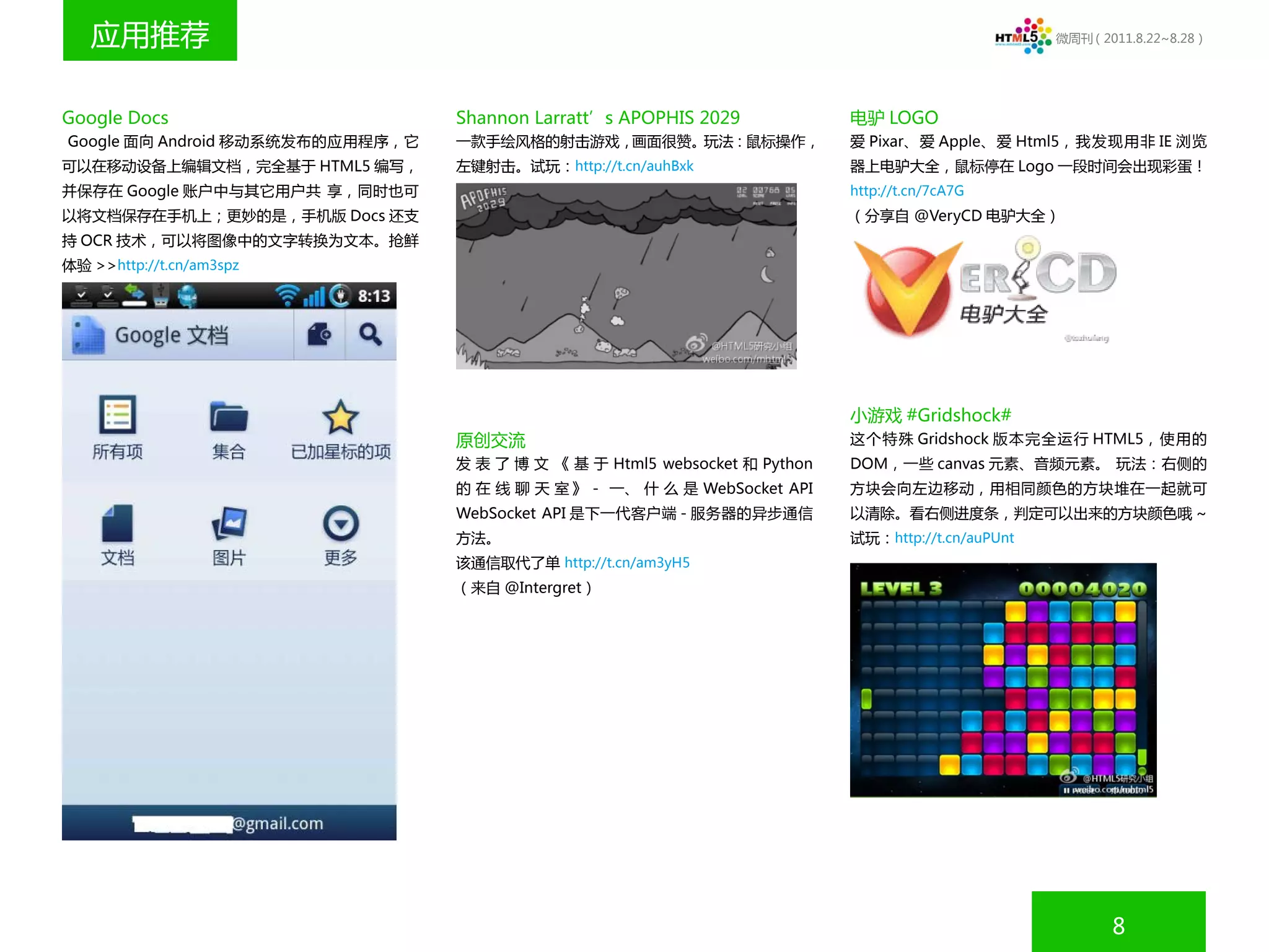 应用推荐                                                                                              微周刊（2011.8.22~8.28）




Google Docs                       Shannon Larratt’s APOPHIS 2029             电驴 LOGO
Google 面向 Android 移动系统发布的应用程序，它   一款手绘风格的射击游戏，画面很赞。玩法：鼠标操作，                  爱 Pixar、爱 Apple、爱 Html5，我发现用非 IE 浏览
可以在移动设备上编辑文档，完全基于 HTML5 编写，       左键射击。试玩：http://t.cn/auhBxk                 器上电驴大全，鼠标停在 Logo 一段时间会出现彩蛋！
并保存在 Google 账户中与其它用户共 享，同时也可                                                 http://t.cn/7cA7G
以将文档保存在手机上；更妙的是，手机版 Docs 还支                                                  （分享自 @VeryCD 电驴大全）
持 OCR 技术，可以将图像中的文字转换为文本。抢鲜
体验 >>http://t.cn/am3spz




                                                                             小游戏 #Gridshock#
                                  原创交流                                       这个特殊 Gridshock 版本完全运行 HTML5，使用的
                                  发 表 了 博 文 《 基 于 Html5 websocket 和 Python   DOM，一些 canvas 元素、音频元素。 玩法：右侧的
                                  的 在 线 聊 天 室 》 - 一、 什 么 是 WebSocket API     方块会向左边移动，用相同颜色的方块堆在一起就可
                                  WebSocket API 是下一代客户端 - 服务器的异步通信           以清除。看右侧进度条，判定可以出来的方块颜色哦 ~
                                  方法。                                        试玩：http://t.cn/auPUnt
                                  该通信取代了单 http://t.cn/am3yH5
                                  （来自 @Intergret）




                                                                                                            8
 