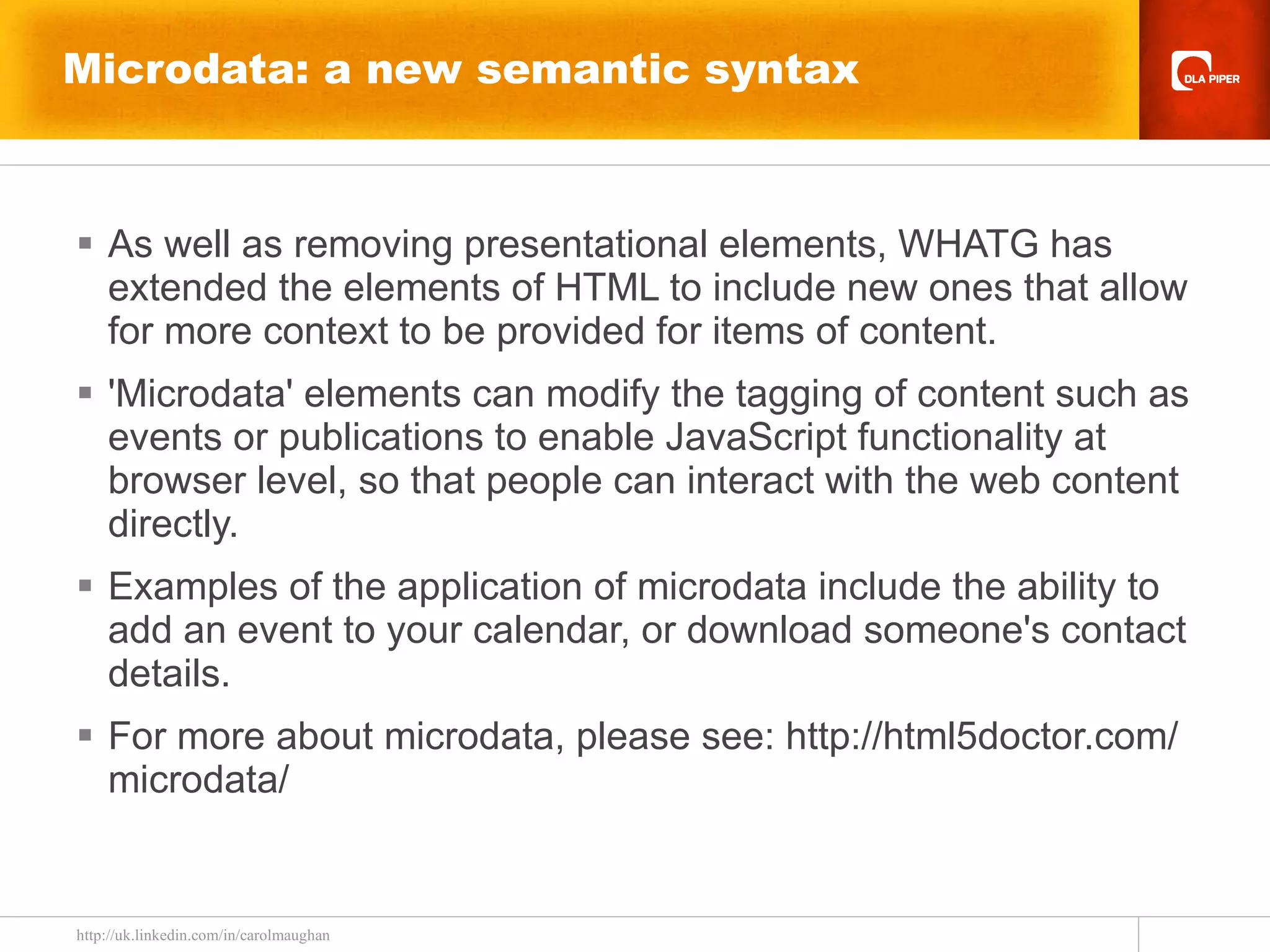 Microdata: a new semantic syntax As well as removing presentational elements, WHATG has extended the elements of HTML to include new ones that allow for more context to be provided for items of content. 'Microdata' elements can modify the tagging of content such as events or publications to enable JavaScript functionality at browser level, so that people can interact with the web content directly. Examples of the application of microdata include the ability to add an event to your calendar, or download someone's contact details. For more about microdata, please see: http://html5doctor.com/microdata/ 