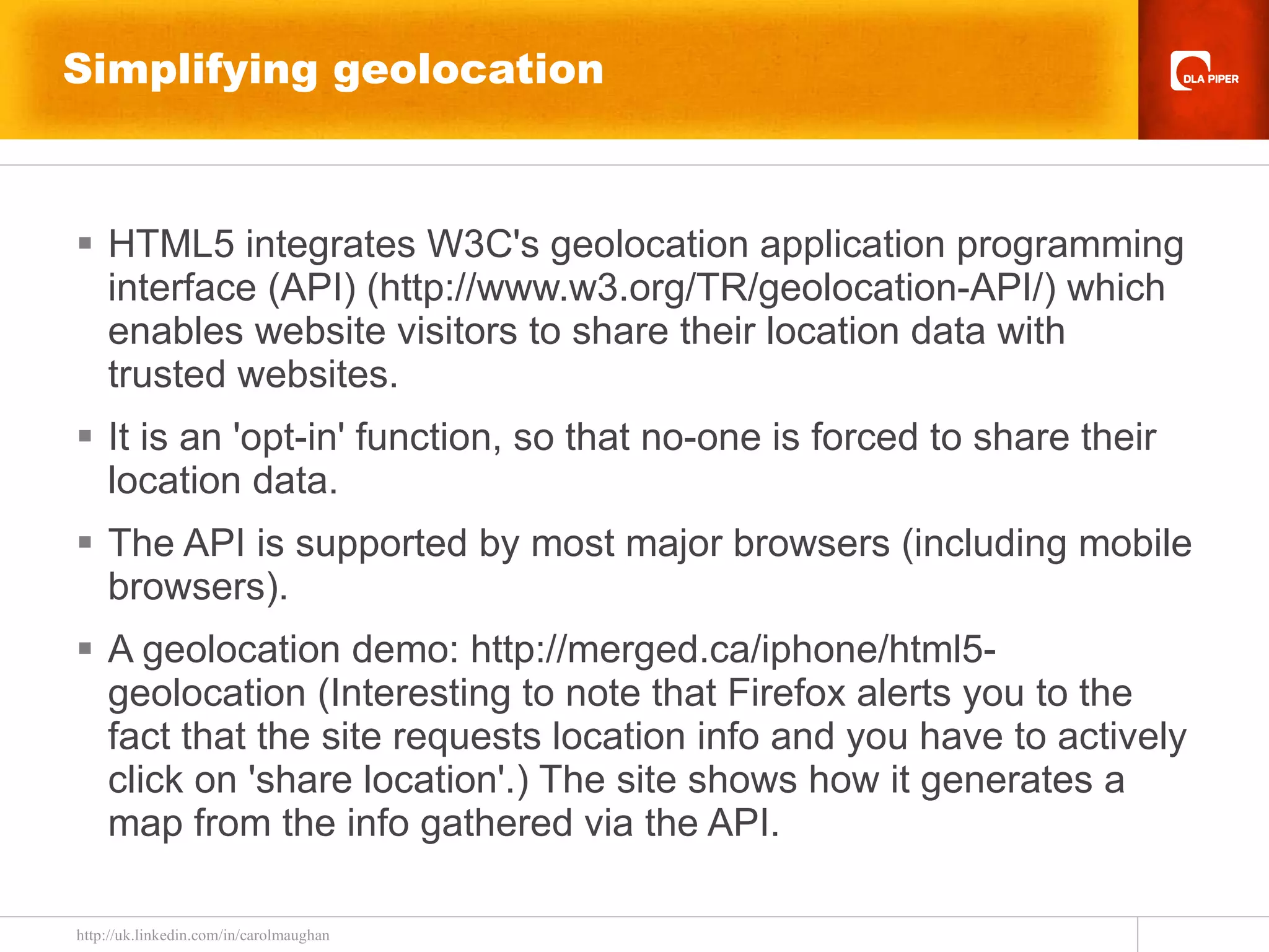 Simplifying geolocation  HTML5 integrates W3C's geolocation application programming interface (API) (http://www.w3.org/TR/geolocation-API/) which enables website visitors to share their location data with trusted websites. It is an 'opt-in' function, so that no-one is forced to share their location data. The API is supported by most major browsers (including mobile browsers). A geolocation demo: http://merged.ca/iphone/html5-geolocation (Interesting to note that Firefox alerts you to the fact that the site requests location info and you have to actively click on 'share location'.) The site shows how it generates a map from the info gathered via the API. 