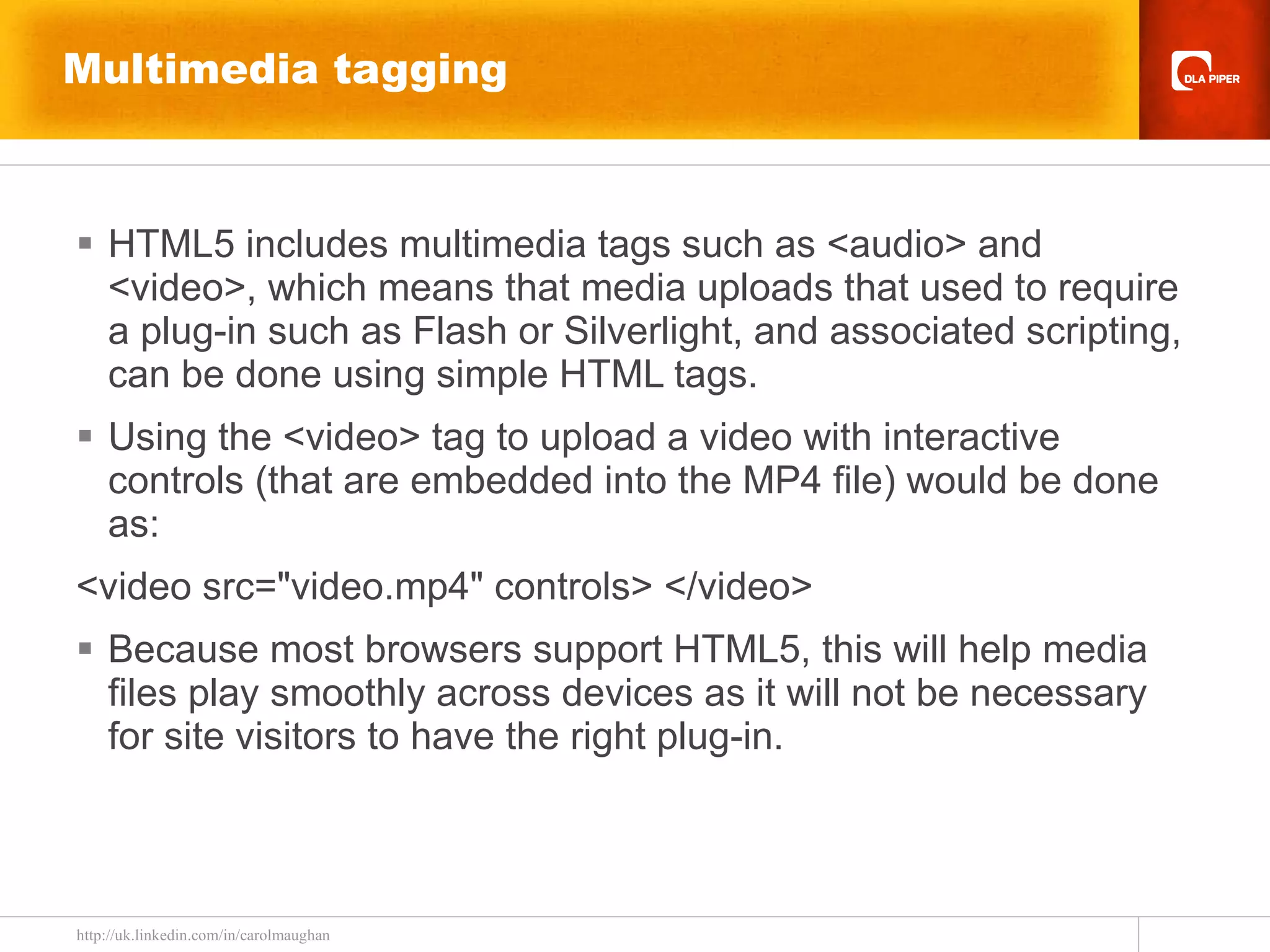 Multimedia tagging HTML5 includes multimedia tags such as <audio> and <video>, which means that media uploads that used to require a plug-in such as Flash or Silverlight, and associated scripting, can be done using simple HTML tags.  Using the <video> tag to upload a video with interactive controls (that are embedded into the MP4 file) would be done as: <video src=&quot;video.mp4&quot; controls> </video> Because most browsers support HTML5, this will help media files play smoothly across devices as it will not be necessary for site visitors to have the right plug-in. 