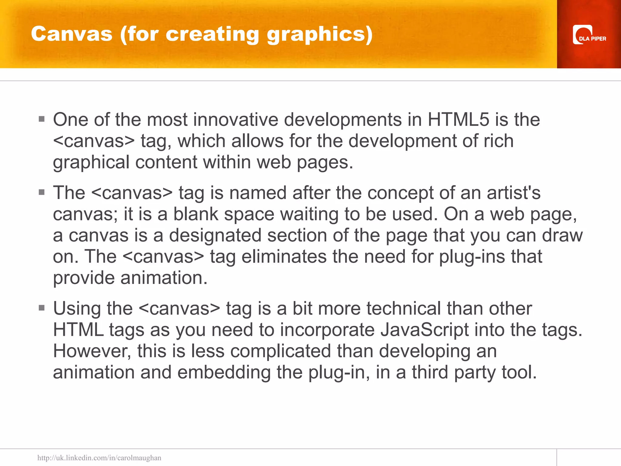 Canvas (for creating graphics) One of the most innovative developments in HTML5 is the <canvas> tag, which allows for the development of rich graphical content within web pages.  The <canvas> tag is named after the concept of an artist's canvas; it is a blank space waiting to be used. On a web page, a canvas is a designated section of the page that you can draw on. The <canvas> tag eliminates the need for plug-ins that provide animation. Using the <canvas> tag is a bit more technical than other HTML tags as you need to incorporate JavaScript into the tags. However, this is less complicated than developing an animation and embedding the plug-in, in a third party tool. 