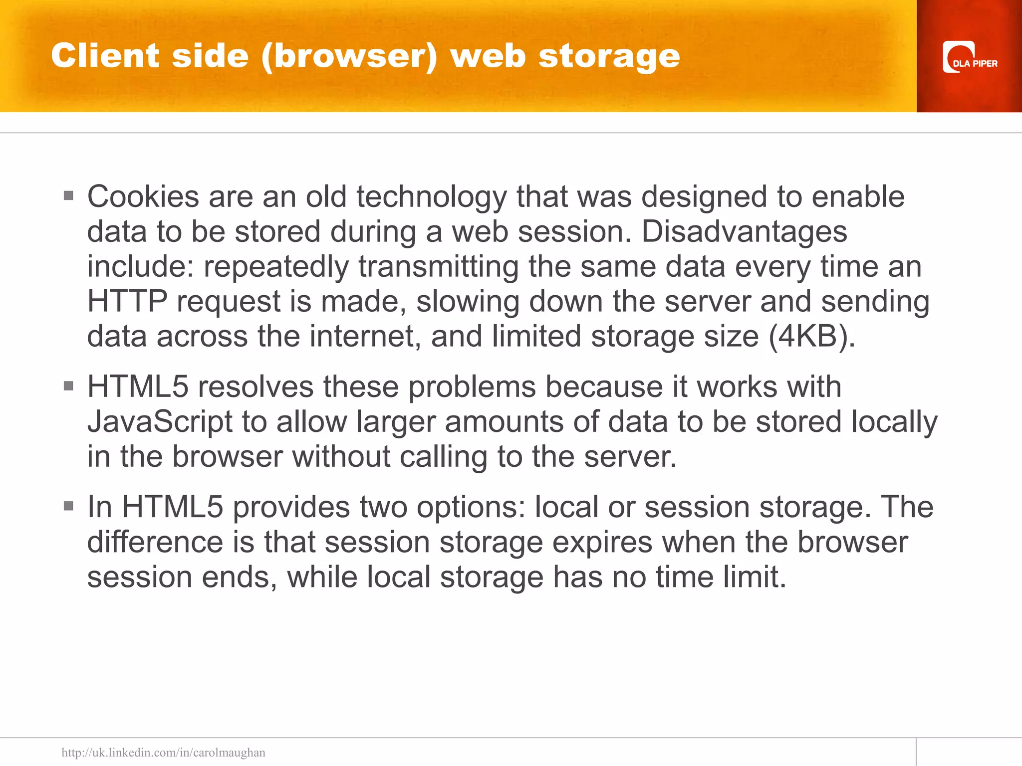 Client side (browser) web storage Cookies are an old technology that was designed to enable data to be stored during a web session. Disadvantages include: repeatedly transmitting the same data every time an HTTP request is made, slowing down the server and sending data across the internet, and limited storage size (4KB). HTML5 resolves these problems because it works with JavaScript to allow larger amounts of data to be stored locally in the browser without calling to the server.  In HTML5 provides two options: local or session storage. The difference is that session storage expires when the browser session ends, while local storage has no time limit. 