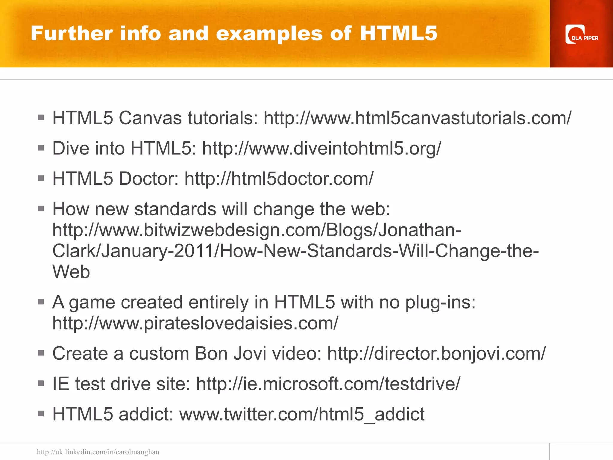 Further info and examples of HTML5 HTML5 Canvas tutorials:  http://www.html5canvastutorials.com/ Dive into HTML5: http://www.diveintohtml5.org/   HTML5 Doctor: http://html5doctor.com/ How new standards will change the web:  http://www.bitwizwebdesign.com/Blogs/Jonathan-Clark/January-2011/How-New-Standards-Will-Change-the-Web   A game created entirely in HTML5 with no plug-ins: http://www.pirateslovedaisies.com/ Create a custom Bon Jovi video: http://director.bonjovi.com/  IE test drive site: http://ie.microsoft.com/testdrive/ HTML5 addict: www.twitter.com/html5_addict 
