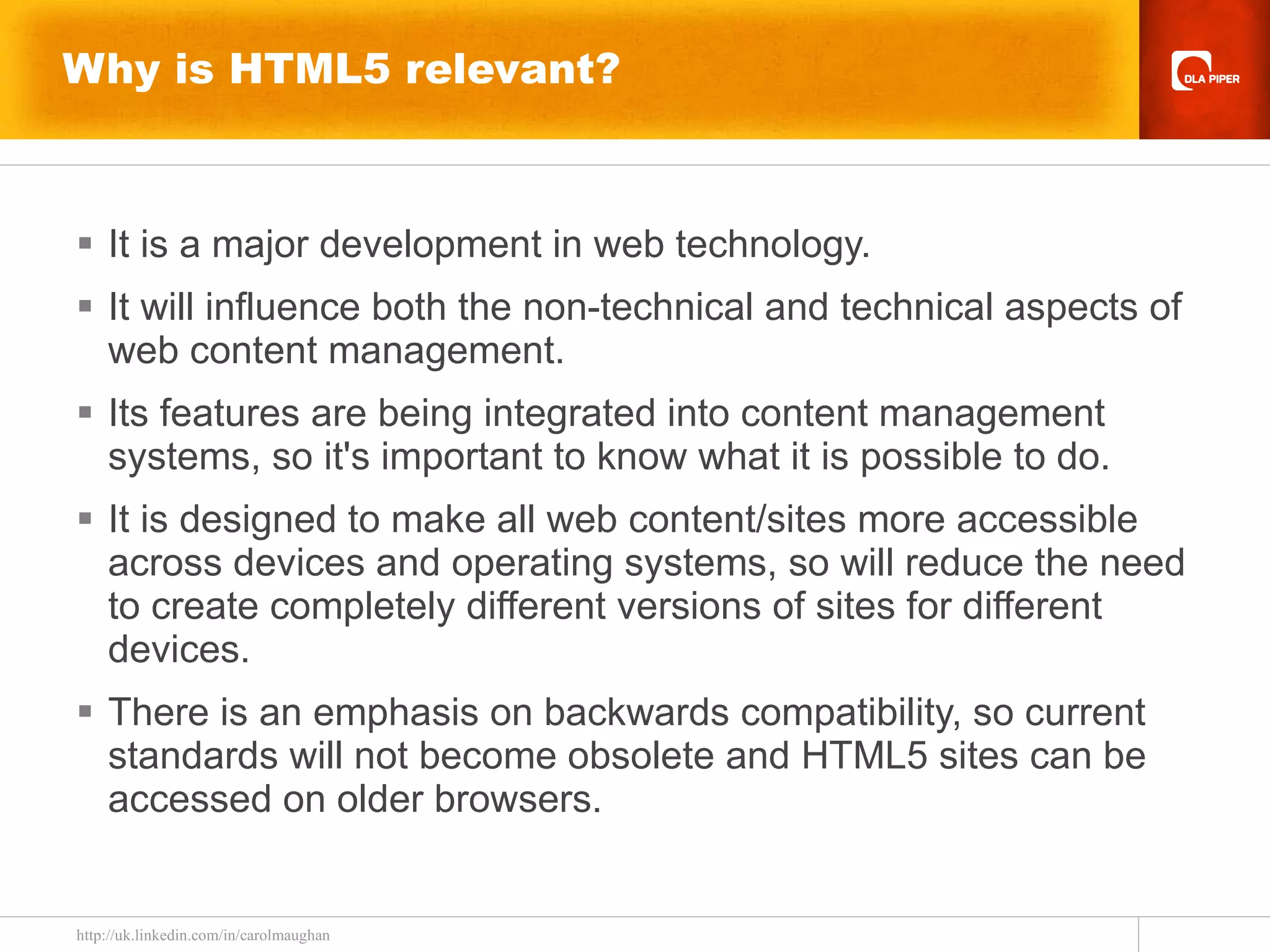 Why is HTML5 relevant? It is a major development in web technology. It will influence both the non-technical and technical aspects of web content management. Its features are being integrated into content management systems, so it's important to know what it is possible to do. It is designed to make all web content/sites more accessible across devices and operating systems, so will reduce the need to create completely different versions of sites for different devices. There is an emphasis on backwards compatibility, so current standards will not become obsolete and HTML5 sites can be accessed on older browsers.  