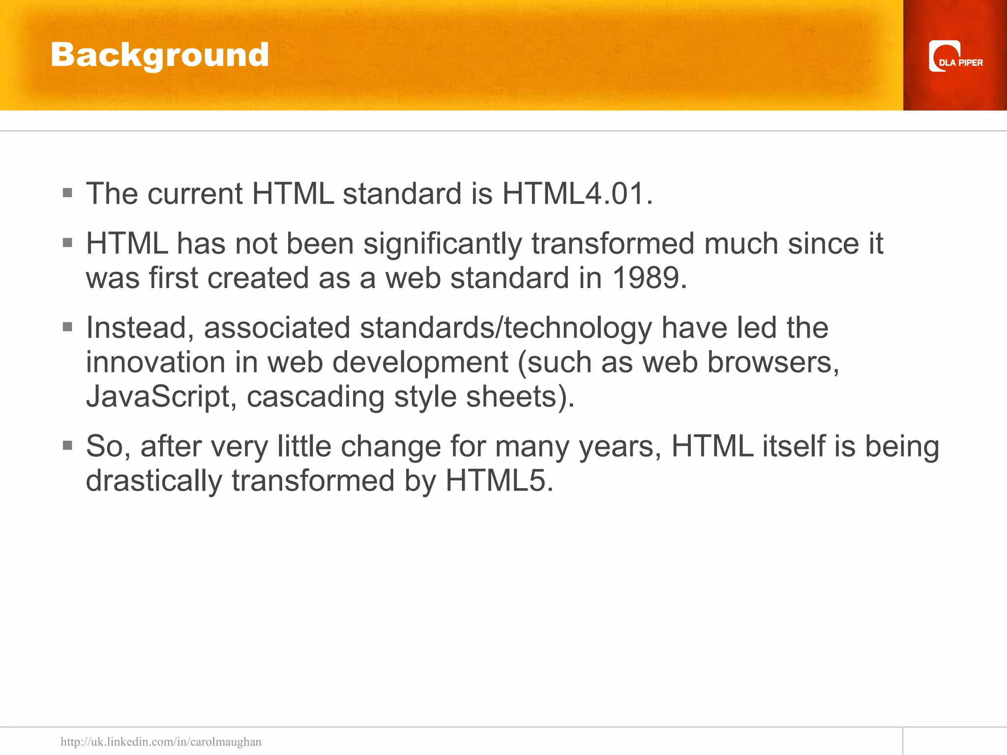 Background The current HTML standard is HTML4.01. HTML has not been significantly transformed much since it was first created as a web standard in 1989. Instead, associated standards/technology have led the innovation in web development (such as web browsers, JavaScript, cascading style sheets). So, after very little change for many years, HTML itself is being drastically transformed by HTML5. 