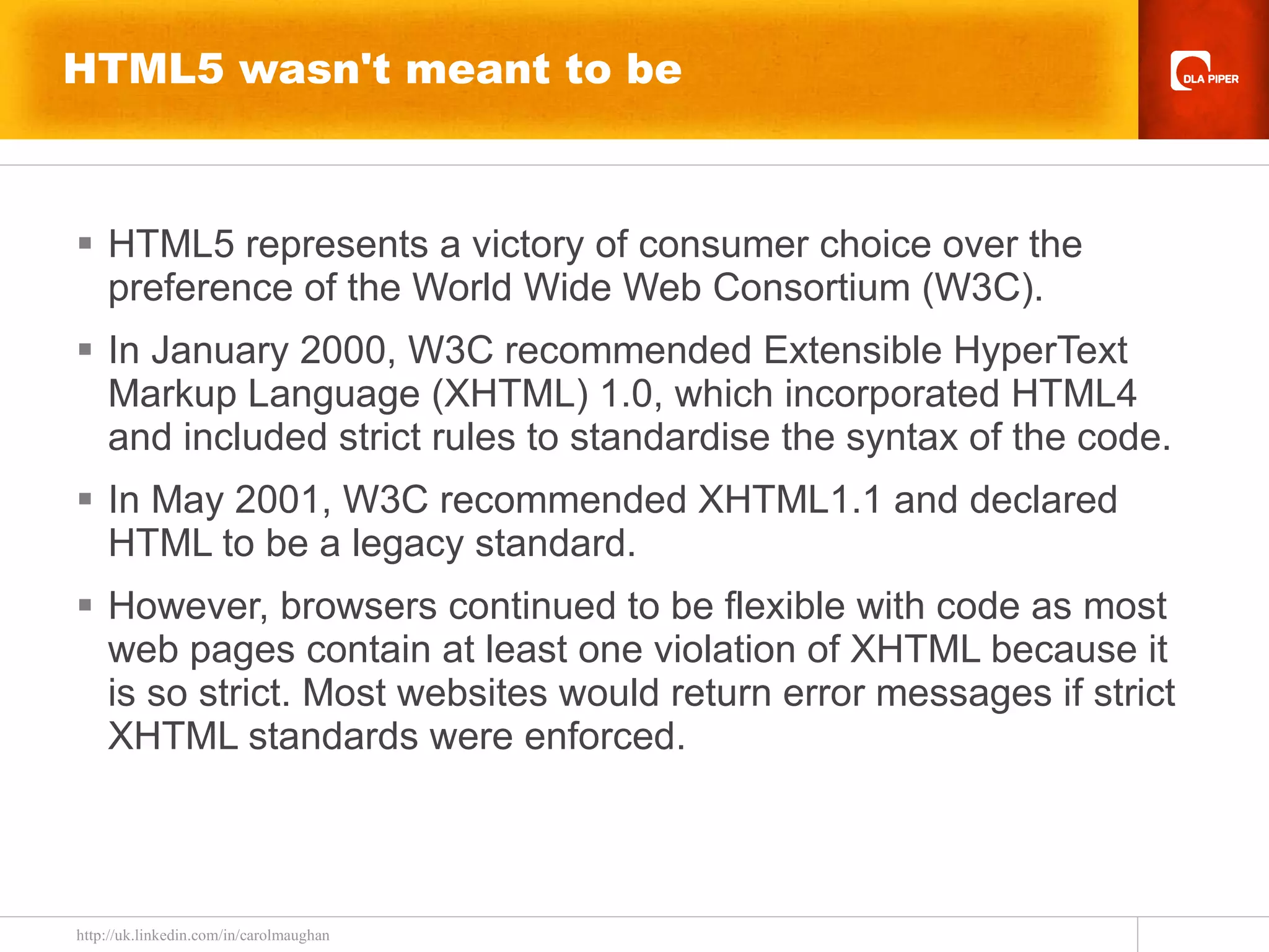 HTML5 wasn't meant to be HTML5 represents a victory of consumer choice over the preference of the World Wide Web Consortium (W3C). In January 2000, W3C recommended Extensible HyperText Markup Language (XHTML) 1.0, which incorporated HTML4 and included strict rules to standardise the syntax of the code.  In May 2001, W3C recommended XHTML1.1 and declared HTML to be a legacy standard. However, browsers continued to be flexible with code as most web pages contain at least one violation of XHTML because it is so strict. Most websites would return error messages if strict XHTML standards were enforced. 