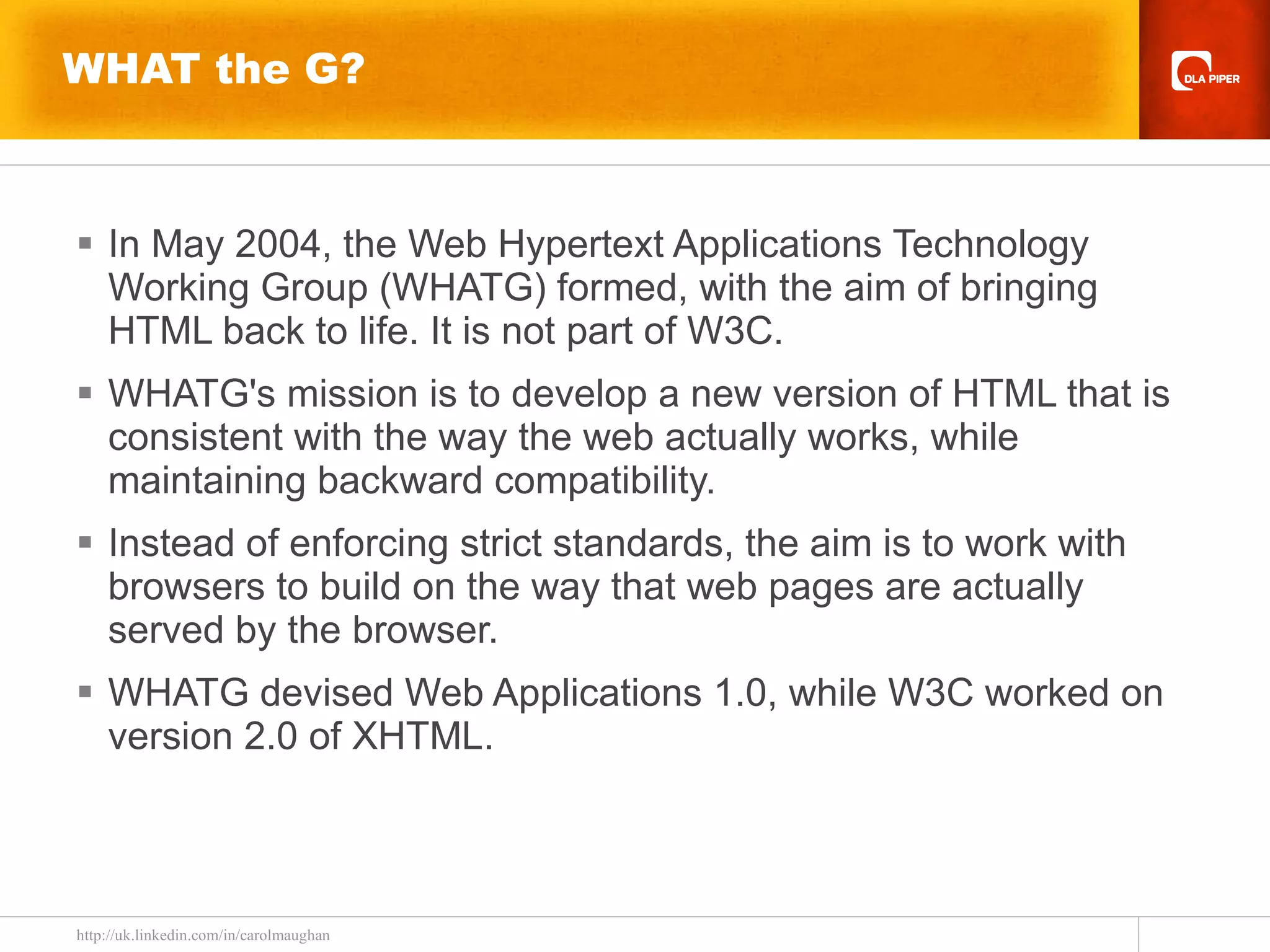 WHAT the G? In May 2004, the Web Hypertext Applications Technology Working Group (WHATG) formed, with the aim of bringing HTML back to life. It is not part of W3C. WHATG's mission is to develop a new version of HTML that is consistent with the way the web actually works, while maintaining backward compatibility. Instead of enforcing strict standards, the aim is to work with browsers to build on the way that web pages are actually served by the browser.  WHATG devised Web Applications 1.0, while W3C worked on version 2.0 of XHTML.  