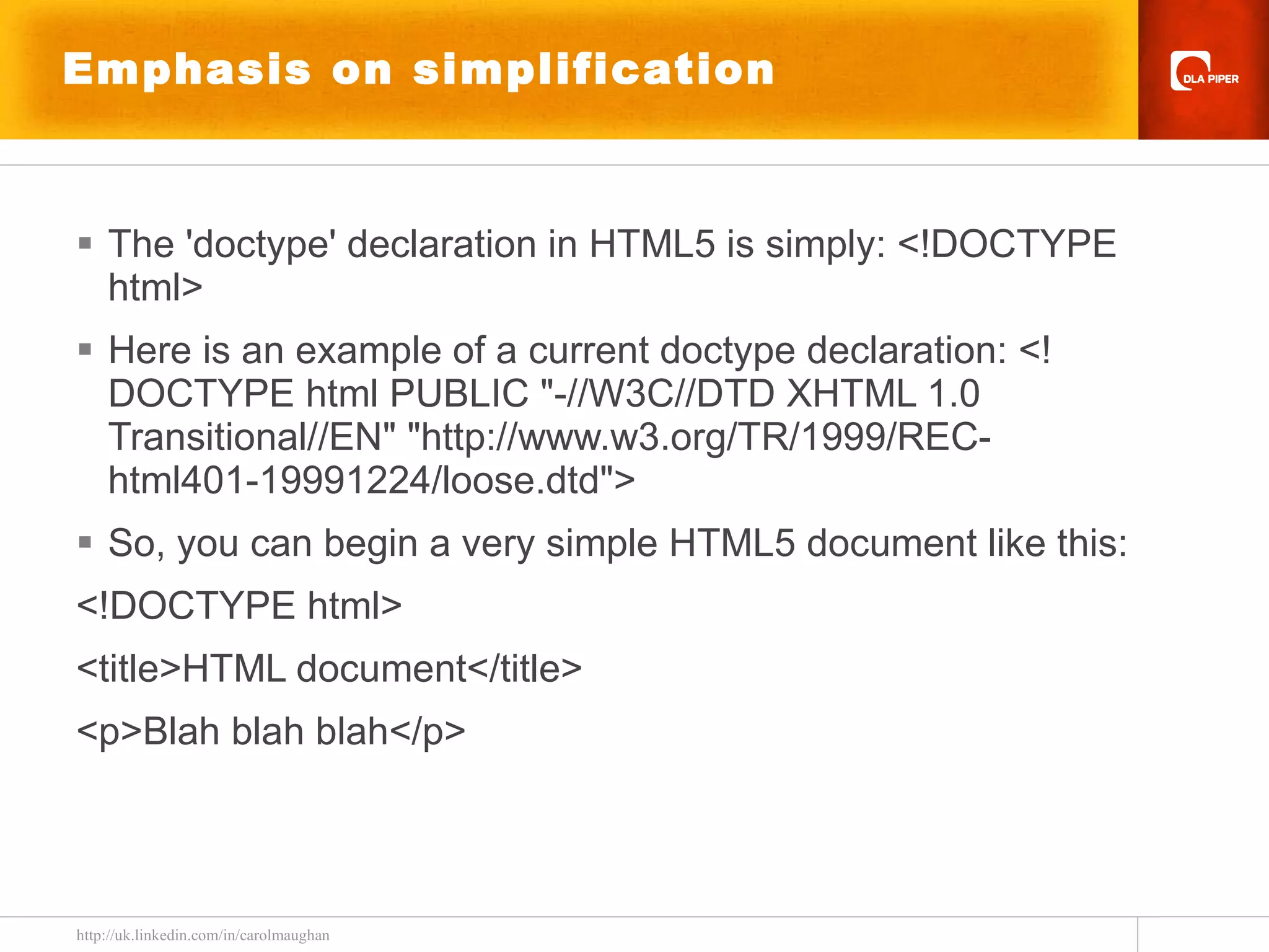 Emphasis on simplification The 'doctype' declaration in HTML5 is simply: <!DOCTYPE html>  Here is an example of a current doctype declaration: <!DOCTYPE html PUBLIC &quot;-//W3C//DTD XHTML 1.0 Transitional//EN&quot; &quot;http://www.w3.org/TR/1999/REC-html401-19991224/loose.dtd&quot;>  So, you can begin a very simple HTML5 document like this: <!DOCTYPE html> <title>HTML document</title> <p>Blah blah blah</p>  