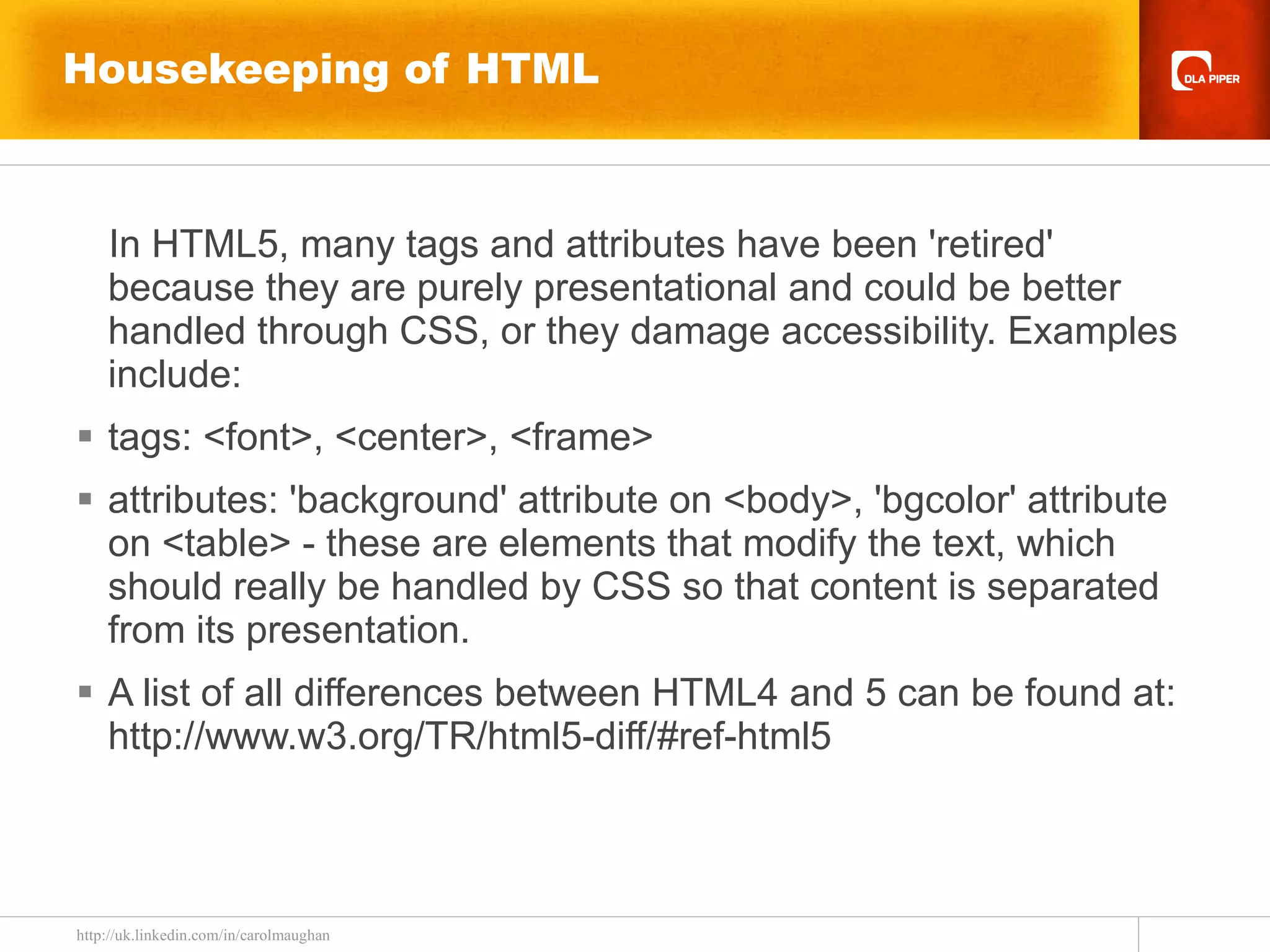 Housekeeping of HTML In HTML5, many tags and attributes have been 'retired' because they are purely presentational and could be better handled through CSS, or they damage accessibility. Examples include: tags: <font>, <center>, <frame> attributes: 'background' attribute on <body>, 'bgcolor' attribute on <table> - these are elements that modify the text, which should really be handled by CSS so that content is separated from its presentation. A list of all differences between HTML4 and 5 can be found at: http://www.w3.org/TR/html5-diff/#ref-html5 