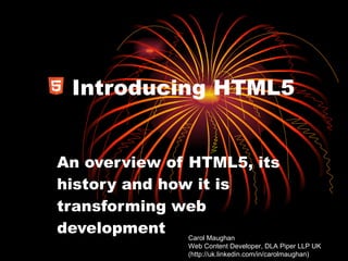 Introducing HTML5 An overview of HTML5, its history and how it is transforming web development Carol Maughan  Web Content Developer, DLA Piper LLP UK (http://uk.linkedin.com/in/carolmaughan) 