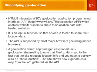 Simplifying geolocation  HTML5 integrates W3C's geolocation application programming interface (API) (http://www.w3.org/TR/geolocation-API/) which enables website visitors to share their location data with trusted websites. It is an 'opt-in' function, so that no-one is forced to share their location data. The API is supported by most major browsers (including mobile browsers). A geolocation demo: http://merged.ca/iphone/html5-geolocation (Interesting to note that Firefox alerts you to the fact that the site requests location info and you have to actively click on 'share location'.) The site shows how it generates a map from the info gathered via the API. 
