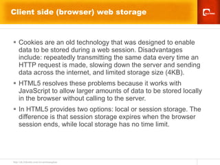 Client side (browser) web storage Cookies are an old technology that was designed to enable data to be stored during a web session. Disadvantages include: repeatedly transmitting the same data every time an HTTP request is made, slowing down the server and sending data across the internet, and limited storage size (4KB). HTML5 resolves these problems because it works with JavaScript to allow larger amounts of data to be stored locally in the browser without calling to the server.  In HTML5 provides two options: local or session storage. The difference is that session storage expires when the browser session ends, while local storage has no time limit. 