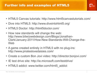 Further info and examples of HTML5 HTML5 Canvas tutorials:  http://www.html5canvastutorials.com/ Dive into HTML5: http://www.diveintohtml5.org/   HTML5 Doctor: http://html5doctor.com/ How new standards will change the web:  http://www.bitwizwebdesign.com/Blogs/Jonathan-Clark/January-2011/How-New-Standards-Will-Change-the-Web   A game created entirely in HTML5 with no plug-ins: http://www.pirateslovedaisies.com/ Create a custom Bon Jovi video: http://director.bonjovi.com/  IE test drive site: http://ie.microsoft.com/testdrive/ HTML5 addict: www.twitter.com/html5_addict 