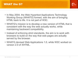 WHAT the G? In May 2004, the Web Hypertext Applications Technology Working Group (WHATG) formed, with the aim of bringing HTML back to life. It is not part of W3C. WHATG's mission is to develop a new version of HTML that is consistent with the way the web actually works, while maintaining backward compatibility. Instead of enforcing strict standards, the aim is to work with browsers to build on the way that web pages are actually served by the browser.  WHATG devised Web Applications 1.0, while W3C worked on version 2.0 of XHTML.  