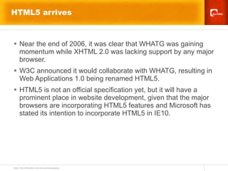 HTML5 arrives Near the end of 2006, it was clear that WHATG was gaining momentum while XHTML 2.0 was lacking support by any major browser.  W3C announced it would collaborate with WHATG, resulting in Web Applications 1.0 being renamed HTML5.  HTML5 is not an official specification yet, but it will have a prominent place in website development, given that the major browsers are incorporating HTML5 features and Microsoft has stated its intention to incorporate HTML5 in IE10. 
