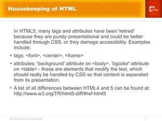 Housekeeping of HTML In HTML5, many tags and attributes have been 'retired' because they are purely presentational and could be better handled through CSS, or they damage accessibility. Examples include: tags: <font>, <center>, <frame> attributes: 'background' attribute on <body>, 'bgcolor' attribute on <table> - these are elements that modify the text, which should really be handled by CSS so that content is separated from its presentation. A list of all differences between HTML4 and 5 can be found at: http://www.w3.org/TR/html5-diff/#ref-html5 