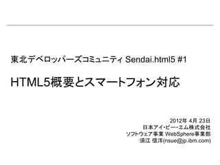 東北デベロッパーズコミュニティ Sendai.html5 #1

HTML5概要とスマートフォン対応

                               2012年 4月 23日
                        日本アイ・ビー・エム株式会社
                    ソフトウェア事業 WebSphere事業部
                       須江 信洋(nsue@jp.ibm.com)
 