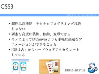 CSS3
                      WCS x Gloops x

  • 超簡単高機能 そもそもプログラミング言語
    じゃない
  • 要素を高度に装飾、移動、変形できる
  • モノによってはCanvasよりも手軽に高速なア
    ニメーションができることも
  • iOSは古くからハードウェアアクセラレート
    している



                     HTML5-WEST.jp
 