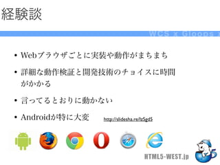 経験談
                                        WCS x Gloops x


• Webブラウザごとに実装や動作がまちまち
• 詳細な動作検証と開発技術のチョイスに時間
 がかかる

• 言ってるとおりに動かない
• Androidが特に大変   http://slidesha.re/IzSgd5




                                     HTML5-WEST.jp
 
