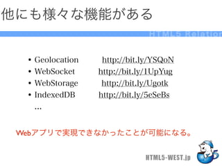 他にも様々な機能がある
                               HTML5 Relation


  • Geolocation   http://bit.ly/YSQoN
  • WebSocket   http://bit.ly/1UpYug
  • WebStorage   http://bit.ly/Ugotk
  • IndexedDB   http://bit.ly/5eSeBs
   ...


 Webアプリで実現できなかったことが可能になる。


                              HTML5-WEST.jp
 