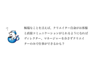 極端なことを言えば、クリエイター自身がお客様
？
    と直接コミュニケーションがとれるようになれば
    ディレクター、マネージャーを介さずクリエイ
    ターのみで仕事ができるかも？
 