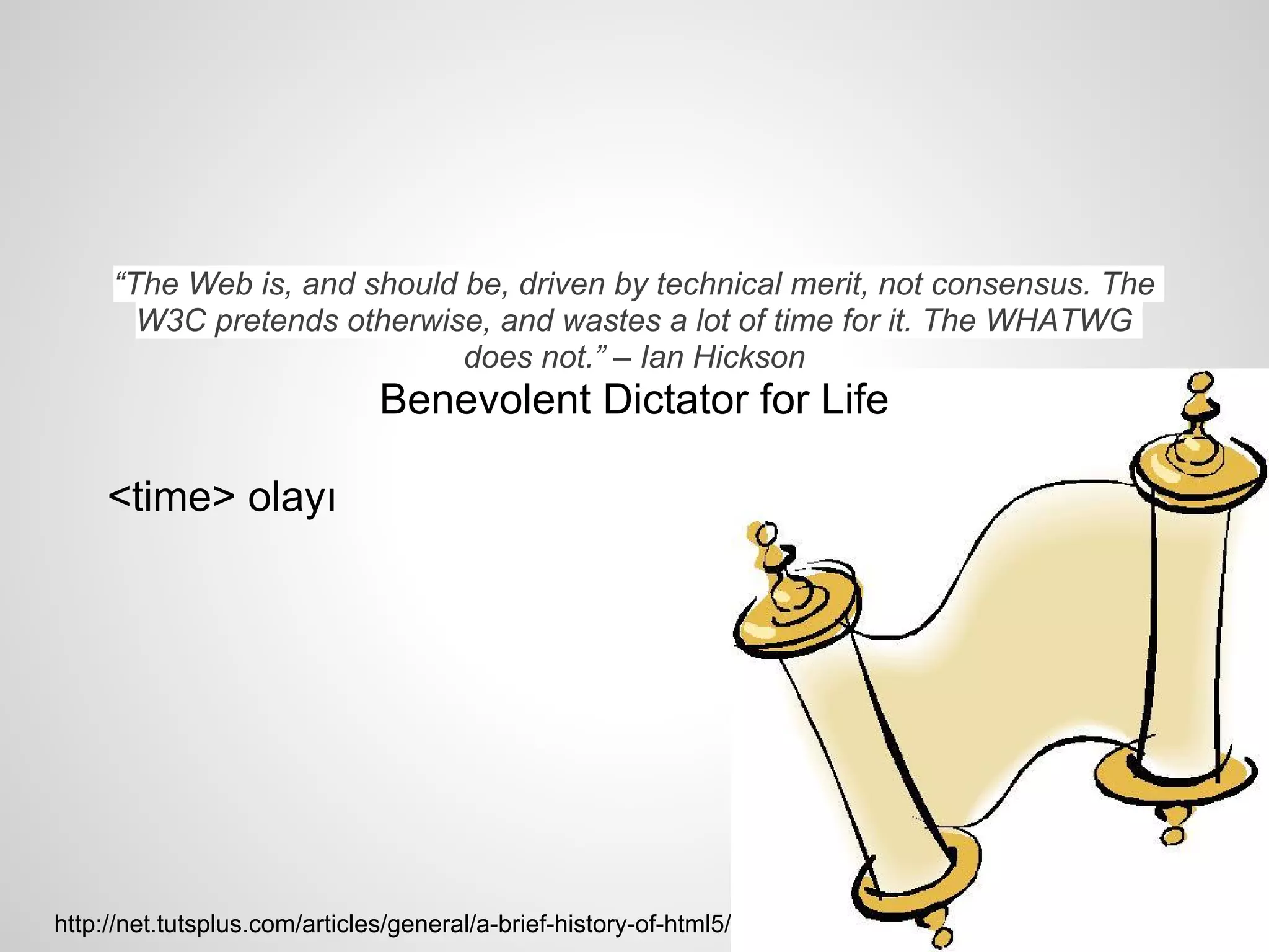 “The Web is, and should be, driven by technical merit, not consensus. The
       W3C pretends otherwise, and wastes a lot of time for it. The WHATWG
                             does not.” – Ian Hickson
                               Benevolent Dictator for Life

     <time> olayı




http://net.tutsplus.com/articles/general/a-brief-history-of-html5/
 