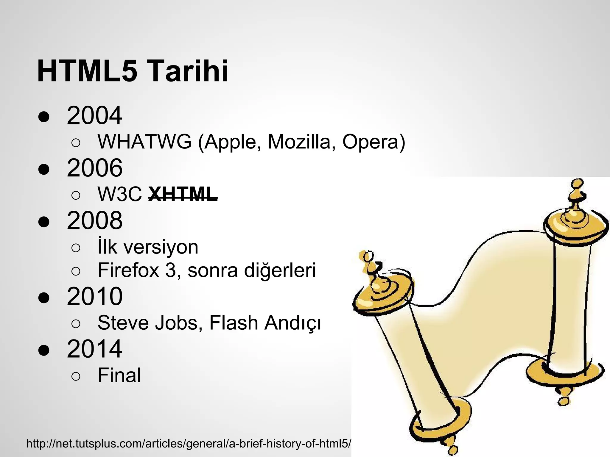 HTML5 Tarihi
  ● 2004
        ○ WHATWG (Apple, Mozilla, Opera)
  ● 2006
        ○ W3C XHTML
  ● 2008
        ○ İlk versiyon
        ○ Firefox 3, sonra diğerleri
  ● 2010
        ○ Steve Jobs, Flash Andıçı
  ● 2014
        ○ Final


http://net.tutsplus.com/articles/general/a-brief-history-of-html5/
 