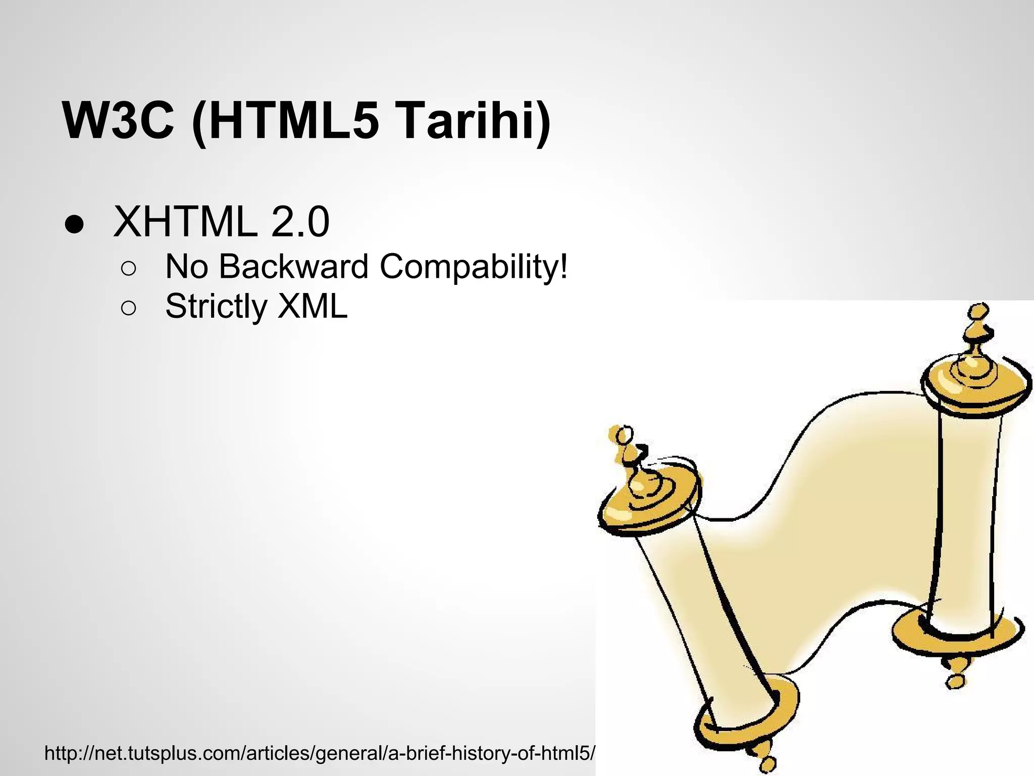 W3C (HTML5 Tarihi)
  ● XHTML 2.0
        ○ No Backward Compability!
        ○ Strictly XML




http://net.tutsplus.com/articles/general/a-brief-history-of-html5/
 