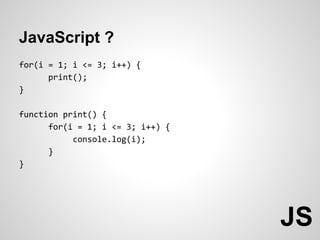 JavaScript ?
for(i = 1; i <= 3; i++) {
      print();
}

function print() {
      for(i = 1; i <= 3; i++) {
           console.log(i);
      }
}




                                  JS
 
