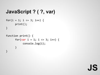 JavaScript ? ( ?, var)
for(i = 1; i <= 3; i++) {
      print();
}

function print() {
      for(var i = 1; i <= 3; i++) {
           console.log(i);
      }
}




                                      JS
 
