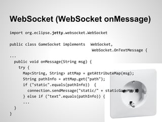 WebSocket (WebSocket onMessage)
import org.eclipse.jetty.websocket.WebSocket

public class GameSocket implements   WebSocket,
                                      WebSocket.OnTextMessage {
...
  public void onMessage(String msg) {
    try {
      Map<String, String> attMap = getAttributeMap(msg);
      String pathInfo = attMap.get("path");
      if ("static".equals(pathInfo)) {
        connection.sendMessage("static/" + staticGameMap);
      } else if ("text".equals(pathInfo)) {
      ...
  }
}
 
