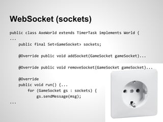 WebSocket (sockets)
public class AxeWorld extends TimerTask implements World {
...
    public final Set<GameSocket> sockets;

      @Override public void addSocket(GameSocket gameSocket)...

      @Override public void removeSocket(GameSocket gameSocket)...

      @Override
      public void run() {...
          for (GameSocket gs : sockets) {
              gs.sendMessage(msg);
...
 