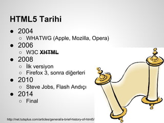 HTML5 Tarihi
  ● 2004
        ○ WHATWG (Apple, Mozilla, Opera)
  ● 2006
        ○ W3C XHTML
  ● 2008
        ○ İlk versiyon
        ○ Firefox 3, sonra diğerleri
  ● 2010
        ○ Steve Jobs, Flash Andıçı
  ● 2014
        ○ Final


http://net.tutsplus.com/articles/general/a-brief-history-of-html5/
 