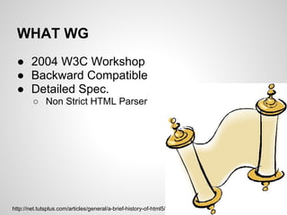 WHAT WG
  ● 2004 W3C Workshop
  ● Backward Compatible
  ● Detailed Spec.
        ○ Non Strict HTML Parser




http://net.tutsplus.com/articles/general/a-brief-history-of-html5/
 