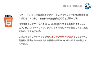 HTML5-WEST.jp

スマートデバイスの普及によりソフトウェアにウェブアクセス機能が強
く求められている。（Facebook Googleなどのウェブサービス）

利用者はウェブサービスを深く、迅速に利用することを求めている。
且つ、PC、スマートフォン、タブレットで同じデータを同じように利用
することを求めている。

このようなアプリケーションをウェブアプリケーションとして手早く、
高機能に開発するための様々な技術仕様がHTML5という名前で策定さ
れている。
 