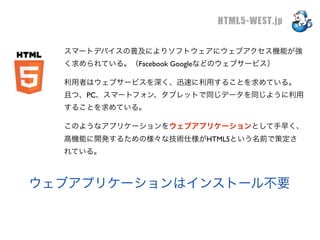 HTML5-WEST.jp

  スマートデバイスの普及によりソフトウェアにウェブアクセス機能が強
  く求められている。（Facebook Googleなどのウェブサービス）

  利用者はウェブサービスを深く、迅速に利用することを求めている。
  且つ、PC、スマートフォン、タブレットで同じデータを同じように利用
  することを求めている。

  このようなアプリケーションをウェブアプリケーションとして手早く、
  高機能に開発するための様々な技術仕様がHTML5という名前で策定さ
  れている。



ウェブアプリケーションはインストール不要
 
