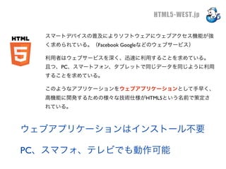 HTML5-WEST.jp

  スマートデバイスの普及によりソフトウェアにウェブアクセス機能が強
  く求められている。（Facebook Googleなどのウェブサービス）

  利用者はウェブサービスを深く、迅速に利用することを求めている。
  且つ、PC、スマートフォン、タブレットで同じデータを同じように利用
  することを求めている。

  このようなアプリケーションをウェブアプリケーションとして手早く、
  高機能に開発するための様々な技術仕様がHTML5という名前で策定さ
  れている。



ウェブアプリケーションはインストール不要

PC、スマフォ、テレビでも動作可能
 