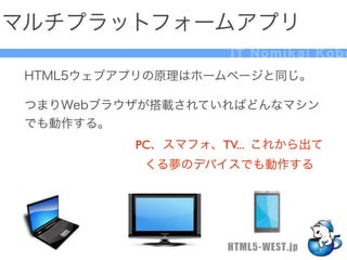 マルチプラットフォームアプリ
                    IT Nomikai Kobe

 HTML5ウェブアプリの原理はホームページと同じ。

 つまりWebブラウザが搭載されていればどんなマシン
 でも動作する。
          PC、スマフォ、TV... これから出て
           くる夢のデバイスでも動作する




                   HTML5-WEST.jp
 