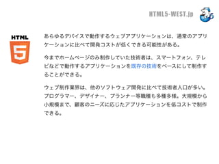 HTML5-WEST.jp

あらゆるデバイスで動作するウェブアプリケーションは、通常のアプリ
ケーションに比べて開発コストが低くできる可能性がある。

今までホームページのみ制作していた技術者は、スマートフォン、テレ
ビなどで動作するアプリケーションを既存の技術をベースにして制作す
ることができる。

ウェブ制作業界は、他のソフトウェア開発に比べて技術者人口が多い。
プログラマー、デザイナー、プランナー等職種も多種多様。大規模から
小規模まで、顧客のニーズに応じたアプリケーションを低コストで制作
できる。
 