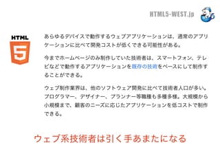 HTML5-WEST.jp

 あらゆるデバイスで動作するウェブアプリケーションは、通常のアプリ
 ケーションに比べて開発コストが低くできる可能性がある。

 今までホームページのみ制作していた技術者は、スマートフォン、テレ
 ビなどで動作するアプリケーションを既存の技術をベースにして制作す
 ることができる。

 ウェブ制作業界は、他のソフトウェア開発に比べて技術者人口が多い。
 プログラマー、デザイナー、プランナー等職種も多種多様。大規模から
 小規模まで、顧客のニーズに応じたアプリケーションを低コストで制作
 できる。




ウェブ系技術者は引く手あまたになる
 