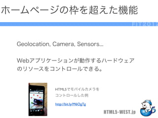 ホームページの枠を超えた機能
                                                FIT2012



 Geolocation, Camera, Sensors...


 Webアプリケーションが動作するハードウェア
 のリソースをコントロールできる。


              HTML5でモバイルカメラを
              コントロールした例

              http://bit.ly/M6OgTg

                                     HTML5-WEST.jp
 
